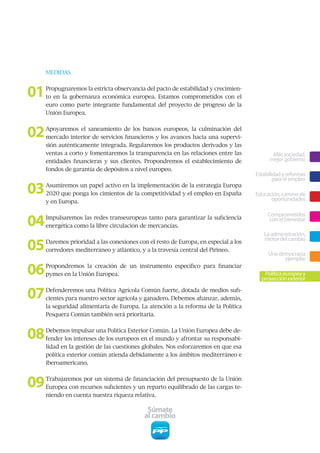 MEDIDAS



01   Propugnaremos la estricta observancia del pacto de estabilidad y crecimien-
     to en la gobernanza económica europea. Estamos comprometidos con el
     euro como parte integrante fundamental del proyecto de progreso de la
     Unión Europea.



02   Apoyaremos el saneamiento de los bancos europeos, la culminación del
     mercado interior de servicios financieros y los avances hacia una supervi-
     sión auténticamente integrada. Regularemos los productos derivados y las
     ventas a corto y fomentaremos la transparencia en las relaciones entre las            Más sociedad,
     entidades financieras y sus clientes. Propondremos el establecimiento de             mejor gobierno
     fondos de garantía de depósitos a nivel europeo.
                                                                                    Estabilidad y reformas
                                                                                            para el empleo

03   Asumiremos un papel activo en la implementación de la estrategia Europa
     2020 que ponga los cimientos de la competitividad y el empleo en España        Educación, camino de
                                                                                          oportunidades
     y en Europa.



04
                                                                                         Comprometidos
     Impulsaremos las redes transeuropeas tanto para garantizar la suficiencia            con el bienestar
     energética como la libre circulación de mercancías.
                                                                                       La administración,

05   Daremos prioridad a las conexiones con el resto de Europa, en especial a los
                                                                                       motor del cambio
     corredores mediterráneo y atlántico, y a la travesía central del Pirineo.
                                                                                         Una democracia
                                                                                               ejemplar

06   Propondremos la creación de un instrumento específico para financiar
     pymes en la Unión Europea.                                                        Política europea y
                                                                                      proyección exterior


07   Defenderemos una Política Agrícola Común fuerte, dotada de medios sufi-
     cientes para nuestro sector agrícola y ganadero. Debemos afianzar, además,
     la seguridad alimentaria de Europa. La atención a la reforma de la Política
     Pesquera Común también será prioritaria.



08   Debemos impulsar una Política Exterior Común. La Unión Europea debe de-
     fender los intereses de los europeos en el mundo y afrontar su responsabi-
     lidad en la gestión de las cuestiones globales. Nos esforzaremos en que esa
     política exterior común atienda debidamente a los ámbitos mediterráneo e
     iberoamericano.



09   Trabajaremos por un sistema de financiación del presupuesto de la Unión
     Europea con recursos suficientes y un reparto equilibrado de las cargas te-
     niendo en cuenta nuestra riqueza relativa.

                                            Súmate
                                           al cambio
 