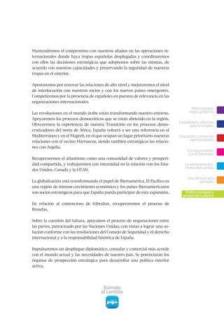 Mantendremos el compromiso con nuestros aliados en las operaciones in-
ternacionales donde haya tropas españolas desplegadas y coordinaremos
con ellos las decisiones estratégicas que adoptemos sobre las mismas, de
acuerdo con nuestras capacidades y preservando la seguridad de nuestras
tropas en el exterior.


Apostaremos por renovar las relaciones de alto nivel y mejoraremos el nivel
de interlocución con nuestros socios y con los nuevos países emergentes.
Competiremos por la presencia de españoles en puestos de relevancia en las
organizaciones internacionales.
                                                                                      Más sociedad,
Las revoluciones en el mundo árabe están transformando nuestro entorno.              mejor gobierno
Apoyaremos los procesos democráticos que se están abriendo en la región.
                                                                               Estabilidad y reformas
Ofreceremos la experiencia de nuestra Transición en los procesos demo-                 para el empleo
cratizadores del norte de África. España volverá a ser una referencia en el
Mediterráneo y en el Magreb, en el que ocupan un lugar prioritario nuestras    Educación, camino de
relaciones con el vecino Marruecos, siendo también estratégicas las relacio-         oportunidades
nes con Argelia.
                                                                                    Comprometidos
                                                                                     con el bienestar
Recuperaremos el atlantismo como una comunidad de valores y prosperi-
dad compartida, y trabajaremos con intensidad en la relación con los Esta-        La administración,
dos Unidos, Canadá y la OTAN.
                                                                                  motor del cambio

                                                                                    Una democracia
La globalización está transformando el papel de Iberoamérica. El Pacífico es              ejemplar
una región de intenso crecimiento económico y los países Iberoamericanos
son socios estratégicos para que España pueda participar de esta expansión.       Política europea y
                                                                                 proyección exterior
En relación al contencioso de Gibraltar, recuperaremos el proceso de
Bruselas.


Sobre la cuestión del Sahara, apoyamos el proceso de negociaciones entre
las partes, patrocinado por las Naciones Unidas, con vistas a lograr una so-
lución conforme con las resoluciones del Consejo de Seguridad y el derecho
internacional y a la responsabilidad histórica de España.


Impulsaremos un despliegue diplomático, consular y comercial más acorde
con el mundo actual y las necesidades de nuestro país. Se potenciarán los
órganos de prospección estratégica para desarrollar una política exterior
activa.




                                       Súmate
                                      al cambio
 