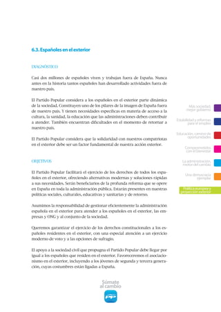 6.3. Españoles en el exterior


DIAGNÓSTICO


Casi dos millones de españoles viven y trabajan fuera de España. Nunca
antes en la historia tantos españoles han desarrollado actividades fuera de
nuestro país.


El Partido Popular considera a los españoles en el exterior parte dinámica
de la sociedad. Constituyen uno de los pilares de la imagen de España fuera            Más sociedad,
de nuestro país. Y tienen necesidades específicas en materia de acceso a la           mejor gobierno
cultura, la sanidad, la educación que las administraciones deben contribuir
                                                                                Estabilidad y reformas
a atender. También encuentran dificultades en el momento de retornar a                  para el empleo
nuestro país.
                                                                                Educación, camino de
El Partido Popular considera que la solidaridad con nuestros compatriotas
                                                                                      oportunidades
en el exterior debe ser un factor fundamental de nuestra acción exterior.
                                                                                     Comprometidos
                                                                                      con el bienestar

OBJETIVOS                                                                          La administración,
                                                                                   motor del cambio
El Partido Popular facilitará el ejercicio de los derechos de todos los espa-
                                                                                     Una democracia
ñoles en el exterior, ofreciendo alternativas modernas y soluciones rápidas                ejemplar
a sus necesidades. Serán beneficiarios de la profunda reforma que se opere
en España en toda la administración pública. Estarán presentes en nuestras         Política europea y
                                                                                  proyección exterior
políticas sociales, culturales, educativas y sanitarias y de retorno.


Asumimos la responsabilidad de gestionar eficientemente la administración
española en el exterior para atender a los españoles en el exterior, las em-
presas y ONG y al conjunto de la sociedad.


Queremos garantizar el ejercicio de los derechos constitucionales a los es-
pañoles residentes en el exterior, con una especial atención a un ejercicio
moderno de voto y a las opciones de sufragio.


El apoyo a la sociedad civil que propugna el Partido Popular debe llegar por
igual a los españoles que residen en el exterior. Favoreceremos el asociacio-
nismo en el exterior, incluyendo a los jóvenes de segunda y tercera genera-
ción, cuyas costumbres están ligadas a España.



                                       Súmate
                                      al cambio
 