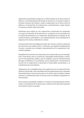 Seguiremos sosteniendo el papel de la Unión Europea en la lucha contra la
pobreza y el fortalecimiento del Estado de derecho en el mundo. Europa es
el primer donante del mundo y nuestro compromiso con la lucha contra la
pobreza y la promoción de la democracia es determinante y exige mejorar
el consenso europeo sobre desarrollo.


Pondremos gran énfasis en una cooperación al desarrollo por resultados,
en la que la evaluación de los proyectos y su impacto en las sociedades sea
el criterio determinante en su orientación. Impulsaremos el enfoque de de-
sarrollo humano, participativo y de empoderamiento. Será fundamental la
exigencia de la mutua rendición de cuentas.


Favoreceremos foros de diálogo por países que reúnan a todos los donantes
para favorecer una política eficaz y coherente, que impida la duplicidad de
recursos y permita una verdadera especialización de la cooperación al de-
sarrollo española.


Respaldaremos iniciativas de educación para el desarrollo, para la investiga-
ción e innovación, para la creación de capacidades institucionales y huma-
nas en esta importante política, para la sanidad y para las infraestructuras
del agua. Pondremos el conocimiento social, empresarial e institucional al
servicio de la cooperación al desarrollo, el intercambio universitario y la
transferencia de conocimiento.


Abogaremos por la simplificación en la arquitectura de la cooperación mul-
tilateral al desarrollo. Ante la proliferación de organizaciones que consumen
burocráticamente recursos necesarios en la lucha contra la pobreza impul-
saremos la coordinación sobre el terreno entre los distintos organismos in-
ternacionales.


Entre nuestras prioridades también se encontrará el fortalecimiento institu-
cional y la promoción de la democracia y defensa de los derechos humanos
en los países menos avanzados.




                                 209
                                 208
 