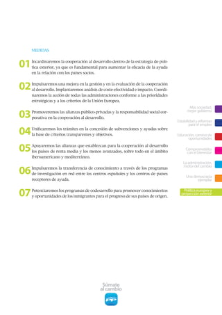 MEDIDAS



01   Incardinaremos la cooperación al desarrollo dentro de la estrategia de polí-
     tica exterior, ya que es fundamental para aumentar la eficacia de la ayuda
     en la relación con los países socios.



02   Impulsaremos una mejora en la gestión y en la evaluación de la cooperación
     al desarrollo. Implantaremos análisis de coste-efectividad e impacto. Coordi-
     naremos la acción de todas las administraciones conforme a las prioridades
     estratégicas y a los criterios de la Unión Europea.
                                                                                            Más sociedad,

03   Promoveremos las alianzas público-privadas y la responsabilidad social cor-           mejor gobierno
     porativa en la cooperación al desarrollo.
                                                                                     Estabilidad y reformas
                                                                                             para el empleo

04   Unificaremos los trámites en la concesión de subvenciones y ayudas sobre
     la base de criterios transparentes y objetivos.                                 Educación, camino de
                                                                                           oportunidades

05   Apoyaremos las alianzas que establezcan para la cooperación al desarrollo
     los países de renta media y los menos avanzados, sobre todo en el ámbito
                                                                                          Comprometidos
                                                                                           con el bienestar
     iberoamericano y mediterráneo.
                                                                                        La administración,

06   Impulsaremos la transferencia de conocimiento a través de los programas
                                                                                        motor del cambio
     de investigación en red entre los centros españoles y los centros de países
                                                                                          Una democracia
     receptores de ayuda.                                                                       ejemplar


07   Potenciaremos los programas de codesarrollo para promover conocimientos
     y oportunidades de los inmigrantes para el progreso de sus países de origen.
                                                                                        Política europea y
                                                                                       proyección exterior




                                            Súmate
                                           al cambio
 