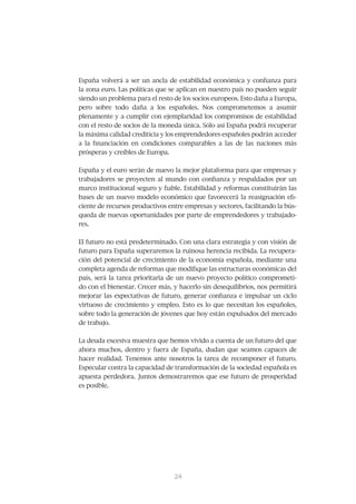 España	volverá	a	ser	un	ancla	de	estabilidad	económica	y	confianza	para	
la	zona	euro.	Las	políticas	que	se	aplican	en	nuestro	país	no	pueden	seguir	
siendo un problema para el resto de los socios europeos. Esto daña a Europa,
pero	 sobre	 todo	 daña	 a	 los	 españoles.	 Nos	 comprometemos	 a	 asumir	
plenamente	y	a	cumplir	con	ejemplaridad	los	compromisos	de	estabilidad	
con	el	resto	de	socios	de	la	moneda	única.	Sólo	así	España	podrá	recuperar	
la	máxima	calidad	crediticia	y	los	emprendedores	españoles	podrán	acceder	
a	 la	 financiación	 en	 condiciones	 comparables	 a	 las	 de	 las	 naciones	 más	
prósperas	y	creíbles	de	Europa.


España	y	el	euro	serán	de	nuevo	la	mejor	plataforma	para	que	empresas	y	
trabajadores	se	proyecten	al	mundo	con	confianza	y	respaldados	por	un	
marco	institucional	seguro	y	fiable.	Estabilidad	y	reformas	constituirán	las	
bases	de	un	nuevo	modelo	económico	que	favorecerá	la	reasignación	efi-
ciente	de	recursos	productivos	entre	empresas	y	sectores,	facilitando	la	bús-
queda	de	nuevas	oportunidades	por	parte	de	emprendedores	y	trabajado-
res.


El	futuro	no	está	predeterminado.	Con	una	clara	estrategia	y	con	visión	de	
futuro	para	España	superaremos	la	ruinosa	herencia	recibida.	La	recupera-
ción	del	potencial	de	crecimiento	de	la	economía	española,	mediante	una	
completa	agenda	de	reformas	que	modifique	las	estructuras	económicas	del	
país, será la tarea prioritaria de un nuevo proyecto político comprometi-
do	con	el	bienestar.	Crecer	más,	y	hacerlo	sin	desequilibrios,	nos	permitirá	
mejorar	las	expectativas	de	futuro,	generar	confianza	e	impulsar	un	ciclo	
virtuoso	de	crecimiento	y	empleo.	Esto	es	lo	que	necesitan	los	españoles,	
sobre	todo	la	generación	de	jóvenes	que	hoy	están	expulsados	del	mercado	
de	trabajo.	


La	deuda	excesiva	muestra	que	hemos	vivido	a	cuenta	de	un	futuro	del	que	
ahora	 muchos,	 dentro	 y	 fuera	 de	 España,	 dudan	 que	 seamos	 capaces	 de	
hacer	realidad.	Tenemos	ante	nosotros	la	tarea	de	recomponer	el	futuro.	
Especular	contra	la	capacidad	de	transformación	de	la	sociedad	española	es	
apuesta	perdedora.	Juntos	demostraremos	que	ese	futuro	de	prosperidad	
es posible.




                                   25
                                   24
 