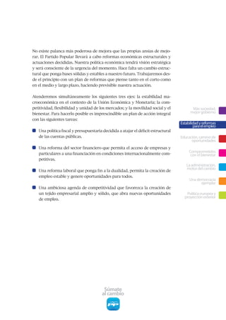 No	existe	palanca	más	poderosa	de	mejora	que	las	propias	ansias	de	mejo-
rar.	El	Partido	Popular	llevará	a	cabo	reformas	económicas	estructurales	y	
actuaciones	decididas.	Nuestra	política	económica	tendrá	visión	estratégica	
y	será	consciente	de	la	urgencia	del	momento.	Hace	falta	un	cambio	estruc-
tural	que	ponga	bases	sólidas	y	estables	a	nuestro	futuro.	Trabajaremos	des-
de	el	principio	con	un	plan	de	reformas	que	piense	tanto	en	el	corto	como	
en	el	medio	y	largo	plazo,	haciendo	previsible	nuestra	actuación.	


Atenderemos	 simultáneamente	 los	 siguientes	 tres	 ejes:	 la	 estabilidad	 ma-
croeconómica	en	el	contexto	de	la	Unión	Económica	y	Monetaria;	la	com-
petitividad,	flexibilidad	y	unidad	de	los	mercados;	y	la	movilidad	social	y	el	            Más sociedad,
bienestar.	Para	hacerlo	posible	es	imprescindible	un	plan	de	acción	integral	             mejor gobierno
con	las	siguientes	tareas:
                                                                                    Estabilidad y reformas
                                                                                            para el empleo
   Una	política	fiscal	y	presupuestaria	decidida	a	atajar	el	déficit	estructural	
   de las cuentas públicas.                                                         Educación, camino de
                                                                                          oportunidades
   Una	reforma	del	sector	financiero	que	permita	el	acceso	de	empresas	y	
   particulares	a	una	financiación	en	condiciones	internacionalmente	com-
                                                                                         Comprometidos
                                                                                          con el bienestar
   petitivas.
                                                                                       La administración,
                                                                                       motor del cambio
   Una	reforma	laboral	que	ponga	fin	a	la	dualidad,	permita	la	creación	de	
   empleo estable y genere oportunidades para todos.
                                                                                         Una democracia
                                                                                               ejemplar
   Una	ambiciosa	agenda	de	competitividad	que	favorezca	la	creación	de	
   un	tejido	empresarial	amplio	y	sólido,	que	abra	nuevas	oportunidades	               Política europea y
                                                                                      proyección exterior
   de empleo.




                                         Súmate
                                        al cambio
 