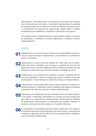 Reforzaremos	y	diversificaremos	los	mecanismos	alternativos	de	financia-
     ción	no	bancaria	para	las	pymes	y	autónomos.	Impulsaremos	la	capacidad	
     de	autofinanciación	de	las	empresas	a	través	de	reformas	del	sistema	fiscal	
     y estimularemos las iniciativas de capital riesgo, capital semilla y créditos
     participativos	que	impulsen	el	crecimiento	e	innovación	en	las	pymes.	


     La	economía	social	es	también	fuente	de	oportunidades,	empleo	y	expresión	
     de	solidaridad,	y	contribuye	de	manera	significativa	a	enriquecer	nuestro	
     tejido	productivo.



     MEDIDAS



01   Impulsaremos	una	nueva	ley	para	el	apoyo	a	los	emprendedores	que	favo-
     rezca	las	nuevas	iniciativas	empresariales	y	el	desarrollo	de	la	actividad	de	
     pymes	y	autónomos.	



02   Aprobaremos	un	apoyo	fiscal,	por	importe	de	3.000	euros,	por	la	contra-
     tación	 del	 primer	 trabajador	 que	 no	 tenga	 la	 condición	 de	 socio	 de	 una	
     empresa	de	nueva	creación.	Bonificaremos	las	cotizaciones	sociales	para	los	
     autónomos	empresarios	que	contraten	su	primer	trabajador	no	socio.



03   Modificaremos,	de	acuerdo	con	la	normativa	europea,	el	régimen	del	IVA	
     para	que	autónomos	y	pymes	no	tengan	que	pagar	el	impuesto	hasta	que	
     efectivamente	se	haya	efectuado	el	cobro	de	las	facturas	correspondientes.	



04   Articularemos	un	mecanismo	ágil	y	efectivo	para	compensar	las	deudas	tri-
     butarias	de	pymes	y	autónomos	con	las	cantidades	que	tengan	reconocidas	
     y	pendientes	de	cobro	por	parte	de	la	misma	administración.	



05   Mejoraremos	el	tratamiento	fiscal	de	los	beneficios	de	la	actividad	económi-
     ca	de	pymes	y	autónomos	reinvertidos	en	el	propio	proyecto	empresarial	
     para	reforzar	su	capacidad	de	autofinanciación.	Mejoraremos	los	métodos	
     de	 amortización.	 Reformaremos	 la	 tributación	 por	 módulos	 teniendo	 en	
     cuenta	las	circunstancias	de	las	empresas	y	la	gestión	tributaria.



06   En	el	impuesto	de	sociedades	generalizaremos	la	aplicación	a	las	empresas	
     de	reducida	dimensión	el	tipo	impositivo	del	20	por	ciento	y	extenderemos	
     el	ámbito	de	aplicación	del	tipo	del	25	por	ciento.	Reduciremos	y	simplifica-
     remos el sistema de deducciones.




                                         41
                                         40
 
