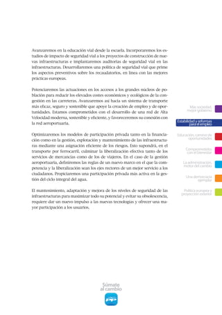 Avanzaremos	en	la	educación	vial	desde	la	escuela.	Incorporaremos	los	es-
tudios	de	impacto	de	seguridad	vial	a	los	proyectos	de	construcción	de	nue-
vas	 infraestructuras	 e	 implantaremos	 auditorias	 de	 seguridad	 vial	 en	 las	
infraestructuras.	Desarrollaremos	una	política	de	seguridad	vial	que	prime	
los	aspectos	preventivos	sobre	los	recaudatorios,	en	línea	con	las	mejores	
prácticas europeas.


Potenciaremos las actuaciones en los accesos a los grandes núcleos de po-
blación	para	reducir	los	elevados	costes	económicos	y	ecológicos	de	la	con-
gestión	en	las	carreteras.	Avanzaremos	así	hacia	un	sistema	de	transporte	
más	eficaz,	seguro	y	sostenible	que	apoye	la	creación	de	empleo	y	de	opor-                      Más sociedad,
tunidades.	 Estamos	 comprometidos	 con	 el	 desarrollo	 de	 una	 red	 de	 Alta	               mejor gobierno
Velocidad	moderna,	sostenible	y	eficiente,	y	favoreceremos	su	conexión	con	
                                                                                         Estabilidad y reformas
la red aeroportuaria.                                                                            para el empleo

Optimizaremos	los	modelos	de	participación	privada	tanto	en	la	financia-                 Educación, camino de
ción	como	en	la	gestión,	explotación	y	mantenimiento	de	las	infraestructu-                     oportunidades
ras	mediante	una	asignación	eficiente	de	los	riesgos.	Esto	supondrá,	en	el	
                                                                                              Comprometidos
transporte	 por	 ferrocarril,	 culminar	 la	 liberalización	 efectiva	 tanto	 de	 los	         con el bienestar
servicios	de	mercancías	como	de	los	de	viajeros.	En	el	caso	de	la	gestión	
aeroportuaria,	definiremos	las	reglas	de	un	nuevo	marco	en	el	que	la	com-                   La administración,
                                                                                            motor del cambio
petencia	y	la	liberalización	sean	los	ejes	rectores	de	un	mejor	servicio	a	los	
ciudadanos.	Propiciaremos	una	participación	privada	más	activa	en	la	ges-
                                                                                              Una democracia
tión	del	ciclo	integral	del	agua.	                                                                  ejemplar

El	mantenimiento,	adaptación	y	mejora	de	los	niveles	de	seguridad	de	las	                   Política europea y
                                                                                           proyección exterior
infraestructuras	para	maximizar	todo	su	potencial	y	evitar	su	obsolescencia,	
requiere	dar	un	nuevo	impulso	a	las	nuevas	tecnologías	y	ofrecer	una	ma-
yor	participación	a	los	usuarios.




                                           Súmate
                                          al cambio
 