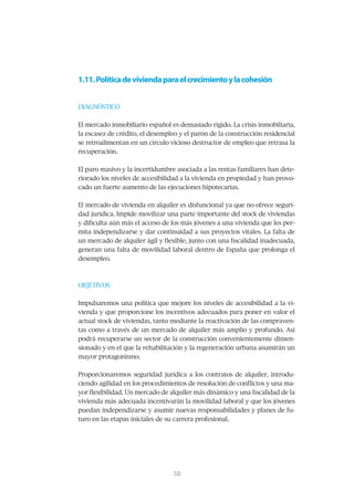 1.11. Política de vivienda para el crecimiento y la cohesión


DIAGNÓSTICO


El mercado inmobiliario español es demasiado rígido. La crisis inmobiliaria,
la	escasez	de	crédito,	el	desempleo	y	el	parón	de	la	construcción	residencial	
se	retroalimentan	en	un	círculo	vicioso	destructor	de	empleo	que	retrasa	la	
recuperación.	


El	paro	masivo	y	la	incertidumbre	asociada	a	las	rentas	familiares	han	dete-
riorado los niveles de accesibilidad a la vivienda en propiedad y han provo-
cado	un	fuerte	aumento	de	las	ejecuciones	hipotecarias.


El	mercado	de	vivienda	en	alquiler	es	disfuncional	ya	que	no	ofrece	seguri-
dad	jurídica.	Impide	movilizar	una	parte	importante	del	stock	de	viviendas	
y	dificulta	aún	más	el	acceso	de	los	más	jóvenes	a	una	vivienda	que	les	per-
mita	independizarse	y	dar	continuidad	a	sus	proyectos	vitales.	La	falta	de	
un	mercado	de	alquiler	ágil	y	flexible,	junto	con	una	fiscalidad	inadecuada,	
generan	una	falta	de	movilidad	laboral	dentro	de	España	que	prolonga	el	
desempleo.



OBJETIVOS


Impulsaremos	una	política	que	mejore	los	niveles	de	accesibilidad	a	la	vi-
vienda	y	que	proporcione	los	incentivos	adecuados	para	poner	en	valor	el	
actual	stock	de	viviendas,	tanto	mediante	la	reactivación	de	las	compraven-
tas	como	a	través	de	un	mercado	de	alquiler	más	amplio	y	profundo.	Así	
podrá	recuperarse	un	sector	de	la	construcción	convenientemente	dimen-
sionado	y	en	el	que	la	rehabilitación	y	la	regeneración	urbana	asumirán	un	
mayor protagonismo.


Proporcionaremos	seguridad	jurídica	a	los	contratos	de	alquiler,	introdu-
ciendo	agilidad	en	los	procedimientos	de	resolución	de	conflictos	y	una	ma-
yor	flexibilidad.	Un	mercado	de	alquiler	más	dinámico	y	una	fiscalidad	de	la	
vivienda	más	adecuada	incentivarán	la	movilidad	laboral	y	que	los	jóvenes	
puedan	independizarse	y	asumir	nuevas	responsabilidades	y	planes	de	fu-
turo	en	las	etapas	iniciales	de	su	carrera	profesional.	




                                 59
                                 58
 