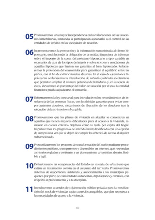 05   Promoveremos una mayor independencia en las valoraciones de las tasacio-
     nes	inmobiliarias,	limitando	la	participación	accionarial	o	el	control	de	las	
     entidades	de	crédito	en	las	sociedades	de	tasación.



06   Incrementaremos	la	protección	y	la	información	suministrada	al	cliente	hi-
     potecario,	estableciendo	la	obligación	de	la	entidad	financiera	de	informar	
     sobre el importe de la cuota del préstamo hipotecario a tipo variable en
     escenarios	de	alza	de	los	tipos	de	interés	y	sobre	el	coste	y	condiciones	de	
     aquellas	 hipotecas	 que	 limiten	 sus	 garantías	 al	 bien	 hipotecado.	 Reforza-
     remos	la	protección	del	consumidor	para	garantizar	el	equilibrio	entre	las	
     partes,	con	el	fin	de	evitar	cláusulas	abusivas.	En	el	caso	de	ejecuciones	hi-
     potecarias	aceleraremos	la	introducción	de	subastas	judiciales	electrónicas	
     que	permitan	ampliar	el	número	potencial	de	licitadores	y,	en	ausencia	de	
     éstos,	elevaremos	el	porcentaje	del	valor	de	tasación	por	el	cual	la	entidad	
     financiera	pueda	adjudicarse	el	inmueble.	



07   Reformaremos	la	ley	concursal	para	introducir	en	los	procedimientos	de	in-
     solvencia	de	las	personas	físicas,	con	las	debidas	garantías	para	evitar	com-
     portamientos	abusivos,	mecanismos	de	liberación	de	los	deudores	tras	la	
     ejecución	del	patrimonio	embargable.	



08   Promoveremos	 que	 los	 planes	 de	 vivienda	 en	 alquiler	 se	 concentren	 en	
     aquellos	que	tienen	mayores	dificultades	para	el	acceso	a	la	vivienda,	te-
     niendo	 en	 cuenta	 criterios	 objetivos	 como	 la	 renta	 per	 cápita	 del	 hogar.	
     Impulsaremos	los	programas	de	arrendamiento	bonificado	con	una	opción	
     de	compra	una	vez	que	se	dejen	de	cumplir	los	criterios	de	acceso	al	alquiler	
     subvencionado.



09   Protocolizaremos	los	procesos	de	transformación	del	suelo	mediante	proce-
     dimientos	públicos,	transparentes	y	disponibles	en	internet,	que	respondan	
     a	criterios	reglados	y	conforme	a	un	planeamiento	urbanístico	abierto,	flexi-
     ble y ágil.



10   Delimitaremos	las	competencias	del	Estado	en	materia	de	urbanismo	que	
     exijan	un	tratamiento	común	en	el	conjunto	del	territorio.	Promoveremos	
     sistemas	 de	 cooperación,	 asistencia	 y	 asesoramiento	 a	 los	 municipios	 pe-
     queños	por	parte	de	comunidades	autónomas,	diputaciones	y	cabildos,	con	
     respecto al planeamiento y a la disciplina.



11   Impulsaremos	acuerdos	de	colaboración	público-privada	para	la	moviliza-
     ción	del	stock	de	viviendas	vacías	a	precios	asequibles,	que	den	respuesta	a	
     las necesidades de acceso a la vivienda.



                                         61
                                         60
 