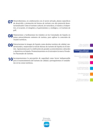 07   Desarrollaremos,	en	colaboración	con	el	sector	privado,	planes	específicos	
     de	desarrollo	y	promoción	de	formas	de	turismo	con	alto	potencial	deses-
     tacionalizador	como	el	turismo	cultural,	de	naturaleza,	el	náutico,	el	depor-
     tivo,	el	ecuestre,	el	cinegético,	el	gastronómico	y	enológico,	o	el	turismo	de	
     golf.	



08   Mejoraremos	y	facilitaremos	los	trámites	en	los	Consulados	de	España	en	
     países	 potencialmente	 emisores	 de	 turistas,	 para	 agilizar	 la	 concesión	 de	
     visados turísticos.



09   Potenciaremos la imagen de España como destino turístico de calidad, mo-
     dernizando	y	mejorando	la	red	de	oficinas	de	turismo	de	España	en	el	exte-
                                                                                                  Más sociedad,
                                                                                                 mejor gobierno
     rior.	Apostaremos	por	la	celebración	de	grandes	acontecimientos	culturales	
                                                                                           Estabilidad y reformas
     y	deportivos	en	España.	Promocionaremos	en	el	extranjero	la	marca	Parado-                     para el empleo
     res	Nacionales	de	turismo.	
                                                                                           Educación, camino de

10   Incrementaremos	 la	 percepción	 de	 seguridad	 como	 factor	 indispensable	                oportunidades
     para el mantenimiento del turismo de calidad y perseguiremos el vandalis-
                                                                                                Comprometidos
     mo	en	las	zonas	turísticas.	                                                                con el bienestar

                                                                                              La administración,
                                                                                              motor del cambio

                                                                                                Una democracia
                                                                                                      ejemplar

                                                                                              Política europea y
                                                                                             proyección exterior




                                               Súmate
                                              al cambio
 