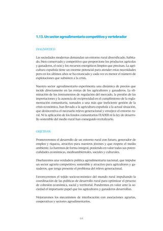 1.13. Un sector agroalimentario competitivo y vertebrador


DIAGNÓSTICO


Las	sociedades	modernas	demandan	un	entorno	rural	diversificado,	habita-
do,	bien	conservado	y	competitivo	que	proporcione	los	productos	agrícolas	
y	ganaderos,	el	ocio	y	los	recursos	energéticos	limpios	que	precisan.	La	agri-
cultura española tiene un enorme potencial para atender estas necesidades
pero	en	los	últimos	años	se	ha	estancado	y	cada	vez	es	menor	el	número	de	
explotaciones	que	subsisten	a	la	crisis.	


Nuestro	sector	agroalimentario	experimenta	una	dinámica	de	precios	que	
incide directamente en las rentas de los agricultores y ganaderos. La eli-
minación	de	los	instrumentos	de	regulación	del	mercado,	la	presión	de	las	
importaciones y la ausencia de reciprocidad en el cumplimiento de la regla-
mentación	comunitaria,	sumados	a	una	más	que	ineficiente	gestión	de	la	
crisis	económica,	han	llevado	a	la	agricultura	española	a	la	actual	situación,	
que	desincentiva	el	necesario	relevo	generacional	y	envejece	el	entorno	ru-
ral.	Ni	la	aplicación	de	los	fondos	comunitarios	FEADER	ni	la	ley	de	desarro-
llo	sostenible	del	medio	rural	han	conseguido	revitalizarlo.	



OBJETIVOS


Promoveremos	el	desarrollo	de	un	entorno	rural	con	futuro,	generador	de	
empleo	y	riqueza,	atractivo	para	nuestros	jóvenes	y	que	respete	el	medio	
ambiente.	Lo	haremos	de	forma	integral,	poniendo	en	valor	todas	sus	poten-
cialidades	económicas,	medioambientales,	sociales	y	culturales.	


Diseñaremos	una	verdadera	política	agroalimentaria	nacional,	que	impulse	
un sector agrario competitivo, sostenible y atractivo para agricultores y ga-
naderos,	que	tenga	presente	el	problema	del	relevo	generacional.


Favoreceremos	 el	 tejido	 socio-económico	 del	 mundo	 rural	 impulsando	 la	
coordinación	de	las	políticas	de	desarrollo	rural	para	optimizar	el	proceso	
de	cohesión	económica,	social	y	territorial.	Pondremos	en	valor	ante	la	so-
ciedad	el	importante	papel	que	los	agricultores	y	ganaderos	desarrollan.


Mejoraremos	 los	 mecanismos	 de	 interlocución	 con	 asociaciones	 agrarias,	
cooperativas y sectores agroalimentarios.




                                  65
                                  64
 