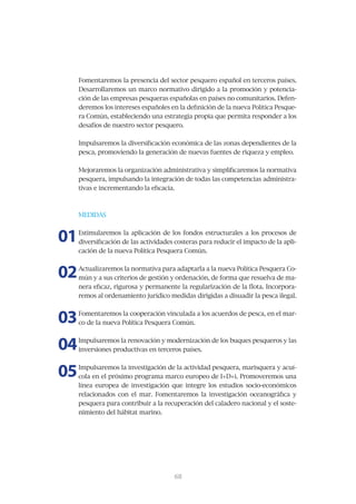 Fomentaremos	la	presencia	del	sector	pesquero	español	en	terceros	países.	
     Desarrollaremos	un	marco	normativo	dirigido	a	la	promoción	y	potencia-
     ción	de	las	empresas	pesqueras	españolas	en	países	no	comunitarios.	Defen-
     deremos	los	intereses	españoles	en	la	definición	de	la	nueva	Política	Pesque-
     ra	Común,	estableciendo	una	estrategia	propia	que	permita	responder	a	los	
     desafíos	de	nuestro	sector	pesquero.


     Impulsaremos	la	diversificación	económica	de	las	zonas	dependientes	de	la	
     pesca,	promoviendo	la	generación	de	nuevas	fuentes	de	riqueza	y	empleo.


     Mejoraremos	la	organización	administrativa	y	simplificaremos	la	normativa	
     pesquera,	impulsando	la	integración	de	todas	las	competencias	administra-
     tivas	e	incrementando	la	eficacia.



     MEDIDAS



01   Estimularemos	la	aplicación	de	los	fondos	estructurales	a	los	procesos	de	
     diversificación	de	las	actividades	costeras	para	reducir	el	impacto	de	la	apli-
     cación	de	la	nueva	Política	Pesquera	Común.



02   Actualizaremos	la	normativa	para	adaptarla	a	la	nueva	Política	Pesquera	Co-
     mún	y	a	sus	criterios	de	gestión	y	ordenación,	de	forma	que	resuelva	de	ma-
     nera	eficaz,	rigurosa	y	permanente	la	regularización	de	la	flota.	Incorpora-
     remos	al	ordenamiento	jurídico	medidas	dirigidas	a	disuadir	la	pesca	ilegal.



03   Fomentaremos	la	cooperación	vinculada	a	los	acuerdos	de	pesca,	en	el	mar-
     co	de	la	nueva	Política	Pesquera	Común.



04   Impulsaremos	la	renovación	y	modernización	de	los	buques	pesqueros	y	las	
     inversiones productivas en terceros países.



05   Impulsaremos	la	investigación	de	la	actividad	pesquera,	marisquera	y	acuí-
     cola	en	el	próximo	programa	marco	europeo	de	I+D+i.	Promoveremos	una	
     línea	 europea	 de	 investigación	 que	 integre	 los	 estudios	 socio-económicos	
     relacionados	 con	 el	 mar.	 Fomentaremos	 la	 investigación	 oceanográfica	 y	
     pesquera	para	contribuir	a	la	recuperación	del	caladero	nacional	y	el	soste-
     nimiento del hábitat marino.




                                        69
                                        68
 