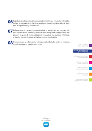 06   Impulsaremos	 la	 promoción	 comercial	 específica	 de	 productos	 obtenidos	
     de	la	actividad	pesquera.	Facilitaremos	la	implantación	y	desarrollo	de	siste-
     mas	de	seguimiento	y	trazabilidad.



07   Reforzaremos	la	estructura	empresarial	de	la	transformación	y	comerciali-
     zación	mediante	el	fomento	y	estímulo	de	la	integración	progresiva	de	em-
     presas	y	el	apoyo	de	su	especialización	productiva,	con	atención	prioritaria	
     al	fortalecimiento	de	su	capacidad	de	internacionalización.



08   Promoveremos	la	colaboración	internacional	en	la	lucha	contra	la	piratería,	
     coordinando	mejor	medios	y	acciones.                                                    Más sociedad,
                                                                                            mejor gobierno

                                                                                      Estabilidad y reformas
                                                                                              para el empleo

                                                                                      Educación, camino de
                                                                                            oportunidades

                                                                                           Comprometidos
                                                                                            con el bienestar

                                                                                         La administración,
                                                                                         motor del cambio

                                                                                           Una democracia
                                                                                                 ejemplar

                                                                                         Política europea y
                                                                                        proyección exterior




                                            Súmate
                                           al cambio
 