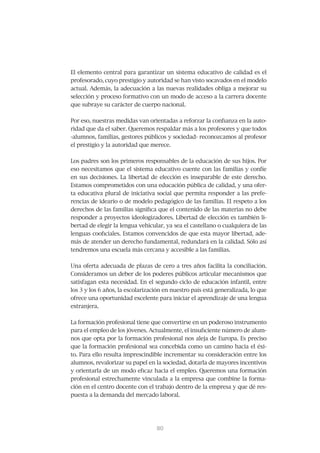El elemento central para garantizar un sistema educativo de calidad es el
profesorado, cuyo prestigio y autoridad se han visto socavados en el modelo
actual. Además, la adecuación a las nuevas realidades obliga a mejorar su
selección y proceso formativo con un modo de acceso a la carrera docente
que subraye su carácter de cuerpo nacional.


Por eso, nuestras medidas van orientadas a reforzar la confianza en la auto-
ridad que da el saber. Queremos respaldar más a los profesores y que todos
-alumnos, familias, gestores públicos y sociedad- reconozcamos al profesor
el prestigio y la autoridad que merece.


Los padres son los primeros responsables de la educación de sus hijos. Por
eso necesitamos que el sistema educativo cuente con las familias y confíe
en sus decisiones. La libertad de elección es inseparable de este derecho.
Estamos comprometidos con una educación pública de calidad, y una ofer-
ta educativa plural de iniciativa social que permita responder a las prefe-
rencias de ideario o de modelo pedagógico de las familias. El respeto a los
derechos de las familias significa que el contenido de las materias no debe
responder a proyectos ideologizadores. Libertad de elección es también li-
bertad de elegir la lengua vehicular, ya sea el castellano o cualquiera de las
lenguas cooficiales. Estamos convencidos de que esta mayor libertad, ade-
más de atender un derecho fundamental, redundará en la calidad. Sólo así
tendremos una escuela más cercana y accesible a las familias.


Una oferta adecuada de plazas de cero a tres años facilita la conciliación.
Consideramos un deber de los poderes públicos articular mecanismos que
satisfagan esta necesidad. En el segundo ciclo de educación infantil, entre
los 3 y los 6 años, la escolarización en nuestro país está generalizada, lo que
ofrece una oportunidad excelente para iniciar el aprendizaje de una lengua
extranjera.


La formación profesional tiene que convertirse en un poderoso instrumento
para el empleo de los jóvenes. Actualmente, el insuficiente número de alum-
nos que opta por la formación profesional nos aleja de Europa. Es preciso
que la formación profesional sea concebida como un camino hacia el éxi-
to. Para ello resulta imprescindible incrementar su consideración entre los
alumnos, revalorizar su papel en la sociedad, dotarla de mayores incentivos
y orientarla de un modo eficaz hacia el empleo. Queremos una formación
profesional estrechamente vinculada a la empresa que combine la forma-
ción en el centro docente con el trabajo dentro de la empresa y que dé res-
puesta a la demanda del mercado laboral.




                                  81
                                  80
 
