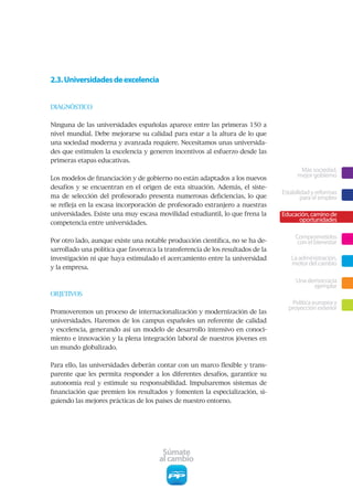 2.3. Universidades de excelencia


DIAGNÓSTICO


Ninguna de las universidades españolas aparece entre las primeras 150 a
nivel mundial. Debe mejorarse su calidad para estar a la altura de lo que
una sociedad moderna y avanzada requiere. Necesitamos unas universida-
des que estimulen la excelencia y generen incentivos al esfuerzo desde las
primeras etapas educativas.
                                                                                        Más sociedad,
Los modelos de financiación y de gobierno no están adaptados a los nuevos
                                                                                       mejor gobierno
desafíos y se encuentran en el origen de esta situación. Además, el siste-
                                                                                 Estabilidad y reformas
ma de selección del profesorado presenta numerosas deficiencias, lo que                  para el empleo
se refleja en la escasa incorporación de profesorado extranjero a nuestras
universidades. Existe una muy escasa movilidad estudiantil, lo que frena la      Educación, camino de
competencia entre universidades.
                                                                                       oportunidades

                                                                                      Comprometidos
Por otro lado, aunque existe una notable producción científica, no se ha de-           con el bienestar
sarrollado una política que favorezca la transferencia de los resultados de la
investigación ni que haya estimulado el acercamiento entre la universidad           La administración,
                                                                                    motor del cambio
y la empresa.

                                                                                      Una democracia
                                                                                            ejemplar
OBJETIVOS
                                                                                    Política europea y
                                                                                   proyección exterior
Promoveremos un proceso de internacionalización y modernización de las
universidades. Haremos de los campus españoles un referente de calidad
y excelencia, generando así un modelo de desarrollo intensivo en conoci-
miento e innovación y la plena integración laboral de nuestros jóvenes en
un mundo globalizado.


Para ello, las universidades deberán contar con un marco flexible y trans-
parente que les permita responder a los diferentes desafíos, garantice su
autonomía real y estimule su responsabilidad. Impulsaremos sistemas de
financiación que premien los resultados y fomenten la especialización, si-
guiendo las mejores prácticas de los países de nuestro entorno.




                                        Súmate
                                       al cambio
 