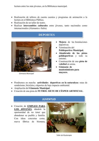 lectura entre los más jóvenes, en la Biblioteca municipal.



 Realización de talleres de cuenta cuentos y programas de animación a la
  lectura en el Biblioteca Pública.
 Realización de un taller de teatro.
 Realizar intercambios culturales entre jóvenes, tanto nacionales como
  internacionales (Alemania e Italia).

                                  DEPORTES

                                                Mejora de las Instalaciones
                                                 deportivas.
                                                Terminación del
                                                 Polideportivo Municipal.
                                                Alumbrado de las pistas
                                                 polideportivas y todo su
                                                 entorno.
                                                Construcción de una pista de
                                                 voleibol en arena.
   Fiestas de San Miguel                        Gimnasia de
             Gimnasio Municipal                  mantenimiento para
       Gimnasio Municipal
                                                 mayores.



 Pondremos en marcha actividades deportivas en la naturaleza: rutas de
  senderismo, bicicleta y deportes de bajo impacto ambiental.
 Ampliación del Gimnasio Municipal.
 Creación de una pista de FUTBOL SIETE DE CÉSPED ARTIFICIAL.


                                   JUVENTUD

 Creación de EMPLEO PARA
  LOS JÓVENES, dándole la
  oportunidad de no tener que
  abandonar su pueblo y familia.
  Con ideas concretas como,
  nueva fábrica de biomasa,




                                                Taller de Risoterapia
 