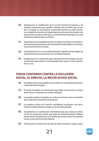 80. Solicitaremos la modiﬁcación de la Ley de Garantía de Ingresos y de
       Inclusión Social para que aquellos miembros de la familia que, al per-
       der su empleo, se reincorporan al domicilio familiar de origen formen
       una unidad de convivencia independiente que les permita acceder a las
       prestaciones sociales y evitar que su mantenimiento suponga una carga
       económica sobrevenida a su familia.

 81. Garantizaremos la igualdad de trato en toda la normativa municipal en-
       tre las personas perceptoras de la prestación de desempleo y las percep-
       toras de prestaciones sociales.

 82. Centralizaremos en un único departamento la gestión de las tarjetas de
       estacionamiento para personas con movilidad reducida.

 83. Estableceremos un protocolo para la devolución de las tarjetas de esta-
       cionamiento para evitar su uso fraudulento por quien no está autoriza-
       do a su uso.




TODOS CONTAMOS CONTRA LA EXCLUSIÓN
SOCIAL. EL EMPLEO, LA MEJOR AYUDA SOCIAL
 84. El empleo es la primera política social y debe ser la prioridad del Ayunta-
       miento de Vitoria-Gasteiz.

 85. El acceso al empleo es esencial para que todas las personas se sientan
       parte activa e integradas en nuestra sociedad.

 86.   Las ayudas sociales no pueden ser un ﬁn en sí mismas, sino un trampolín
       para superar las situaciones de exclusión.

 87. Las políticas activas de inserción sociolaboral constituyen una herra-
       mienta fundamental para romper el círculo de la pobreza.

 88.   Impulsaremos la coordinación interinstitucional para mejorar la eﬁca-
       cia de los programas, puesto que todas las Administraciones Públicas
       Vascas tienen competencia en el ámbito de la lucha contra la exclusión
       social a través de la inserción laboral.

 89.   Potenciaremos la Mesa de Inserción de Álava. Queremos seguir impul-



                                    21
 