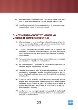 99. Reforzaremos las acciones formativas, tanto ocupacionales como conti-
       nuas, así como la información de sus derechos y deberes laborales.

 100. Intensiﬁcaremos la relación con las asociaciones de personas inmigran-
       tes para trabajar a favor de la interculturalidad.




EL MOVIMIENTO ASOCIATIVO VITORIANO,
MODELO DE COMPROMISO SOCIAL
 101. El Partido Popular es un ﬁrme defensor del papel fundamental que des-
       empeña la sociedad civil a través de las asociaciones y entidades sin áni-
       mo de lucro, especialmente en el ámbito social.

 102. La histórica sensibilidad de la sociedad vitoriana con los colectivos más
       vulnerables se reﬂeja en el importante tejido asociativo del que goza
       nuestro municipio. Por ello nos comprometemos a seguir apoyándolo y
       potenciándolo.

 103. Promoveremos el reconocimiento del valioso trabajo desempeñado por
       las asociaciones y entidades sin ánimo de lucro.

 104. Nos comprometemos a no recortar las convocatorias públicas de sub-
       venciones dirigidas al movimiento asociativo.

 105. Elaboraremos un estudio sobre las necesidades de espacio y locales de
       los colectivos sociales para abordar interinstitucionalmente una res-
       puesta global y adecuada que garantice el desempeño de sus objetivos
       fundacionales.

 106. En relación con las diferentes convocatorias de subvenciones públicas
       dirigidas a las asociaciones del ámbito social y sociosanitario propon-
       dremos a la Diputación Foral de Álava y al Gobierno Vasco la creación de
       un grupo de trabajo para la uniﬁcación de los formularios de solicitud y
       documentación a presentar.

 107. Impulsaremos una mayor participación de la ciudadanía facilitando la
       canalización de sus inquietudes sociales a través de las asociaciones y
       entidades sin ánimo de lucro.




                                   23
 