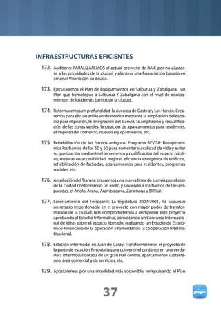 INFRAESTRUCTURAS EFICIENTES
 172. Auditorio: PARALIZAREMOS el actual proyecto de BAIC por no ajustar-
       se a las prioridades de la ciudad y plantear una ﬁnanciación basada en
       arruinar Vitoria con su deuda.

 173. Ejecutaremos el Plan de Equipamientos en Salburua y Zabalgana, un
       Plan que homologue a Salburua Y Zabalgana con el nivel de equipa-
       mientos de los demás barrios de la ciudad.

 174. Reformaremos en profundidad la Avenida de Gasteiz y Los Herrán. Crea-
       remos para ello un anillo verde interior mediante la ampliación del espa-
       cio para el peatón, la integración del tranvía, la ampliación y recualiﬁca-
       ción de las zonas verdes, la creación de aparcamientos para residentes,
       el impulso del comercio, nuevos equipamientos, etc.

 175. Rehabilitación de los barrios antiguos: Programa REVITA: Recuperare-
       mos los barrios de los 50 y 60 para aumentar su calidad de vida y evitar
       su guetización mediante el incremento y cualiﬁcación del espacio públi-
       co, mejoras en accesibilidad, mejoras eﬁciencia energética de ediﬁcios,
       rehabilitación de fachadas, aparcamientos para residentes, programas
       sociales, etc.

 176. Ampliación del Tranvía: crearemos una nueva línea de tranvía por el este
       de la ciudad conformando un anillo y sirviendo a los barrios de Desam-
       paradas, el Anglo, Arana, Arambizcarra, Zaramaga y El Pilar.

 177. Soterramiento del Ferrocarril: La legislatura 2007/2001, ha supuesto
       un retraso imperdonable en el proyecto con mayor poder de transfor-
       mación de la ciudad. Nos comprometemos a reimpulsar este proyecto
       aprobando el Estudio Informativo, convocando un Concurso Internacio-
       nal de ideas sobre el espacio liberado, realizando un Estudio de Econó-
       mico-Financiero de la operación y fomentando la cooperación Interins-
       titucional.

 178. Estación intermodal en Juan de Garay: Transformaremos el proyecto de
       la parte de estación ferroviaria para convertir el conjunto en una verda-
       dera intermodal dotada de un gran Hall central, aparcamiento subterrá-
       neo, área comercial y de servicios, etc.

 179. Apostaremos por una movilidad más sostenible, reimpulsando el Plan



                                   37
 