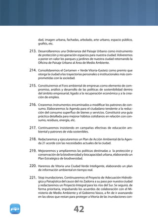 dad, imagen urbana, fachadas, arbolado, arte urbano, espacio público,
      graﬁtis, etc.

213. Desarrollaremos una Ordenanza del Paisaje Urbano como instrumento
      de protección y recuperación espacios para nuestra ciudad. Volveremos
      a poner en valor los parques y jardines de nuestra ciudad retornando la
      Oﬁcina de Paisaje Urbano al Area de Medio Ambiente.

214. Consolidaremos el Certamen + Verde Vitoria-Gasteiz como premio que
      otorga la ciudad a las trayectorias personales o institucionales más com-
      prometidas con la sociedad.

215. Constituiremos el Foro ambiental de empresas como elemento de com-
      promiso, análisis y desarrollo de las políticas de sostenibilidad dentro
      del ámbito empresarial, ligado a la recuperación económica y a la crea-
      ción de empleo.

216. Crearemos instrumentos encaminados a modiﬁcar los patrones de con-
      sumo. Elaboraremos la Agenda para el ciudadano tendente a la reduc-
      ción del consumo superﬂuo de bienes y servicios. Constituirá una guía
      práctica detallada para mejorar hábitos cotidianos en relación con con-
      sumo, residuos, energía, etc.

217. Continuaremos insistiendo en campañas efectivas de educación am-
      biental y patrones de vida sostenibles.

218. Redactaremos y ejecutaremos un Plan de Acción Ambiental de la Agen-
      da 21 acorde con las necesidades actuales de la ciudad.

219. Mejoraremos y ampliaremos las políticas destinadas a la protección y
      conservación de la biodiversidad y biocapacidad urbana, elaborando un
      Plan Estratégico de biodiversidad.

220. Haremos de Vitoria una Ciudad Verde Inteligente, elaborando un plan
      de información ambiental en tiempo real.

221. Stop inundaciones. Continuaremos el Proyecto de Adecuación Hidroló-
      gica y Paisajística del cauce del río Zadorra a su paso por nuestra ciudad
      y redactaremos un Proyecto Integral para los ríos del Sur. Se seguirá, de
      forma prioritaria, impulsando los acuerdos de colaboración con el Mi-
      nisterio de Medio Ambiente y el Gobierno Vasco, a ﬁn de ir avanzando
      en las obras que restan para proteger a Vitoria de las inundaciones con-



                                 42
 