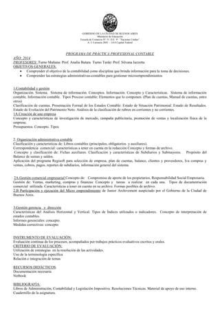 GOBIERNO DE LA CIUDAD DE BUENOS AIRES
Ministerio de Educación
Escuela de Comercio N° 31 D.E 9° “Naciones Unidas”
A. J. Carranza 2045 - 1414 Capital Federal
PROGRAMA DE PRÁCTICA PROFESIONAL CONTABLE
AÑO: 2014
PROFESORES: Turno Mañana: Prof. Analía Butara Turno Tarde: Prof. Silvana Iazzetta
OBJETIVOS GENERALES:
 Comprender el objetivo de la contabilidad como disciplina que brinda información para la toma de decisiones.
 Comprender las estrategias administrativas-contables para gestionar microemprendimientos
1.Contabilidad y gestión
Organización. Sistema. Sistema de información. Conceptos. Información. Concepto y Características. Sistema de información
contable. Información contable. Tipos Proceso contable: Elementos que lo componen. (Plan de cuentas, Manual de cuentas, entre
otros)
Clasificación de cuentas. Presentación Formal de los Estados Contable: Estado de Situación Patrimonial. Estado de Resultados.
Estado de Evolución del Patrimonio Neto. Análisis de la clasificación de rubros en corrientes y no corrientes.
1A.Creación de una empresa
Concepto y características de investigación de mercado, campaña publicitaria, promoción de ventas y localización física de la
empresa.
Presupuestos. Concepto. Tipos
2. Organización administrativa contable
Clasificación y características de: Libros contables (principales, obligatorios y auxiliares).
Correspondencia comercial: características a tener en cuenta en la redacción Concepto y formas de archivo.
Concepto y clasificación de: Fichas auxiliares. Clasificación y características de Subdiarios y Submayores. Propósito del
Balance de sumas y saldos.
Aplicación del programa Regisoft para selección de empresa, plan de cuentas, balance, clientes y proveedores, Iva compras y
ventas, cobros, pagos, reportes de subdiarios, información general del sistema.
2A.Gestión comercial empresarial Concepto de: Compromiso de aporte de los propietarios. Responsabilidad Social Empresaria.
Gestión de: Ventas, marketing, compras y finanzas: Concepto y tareas a realizar en cada una. Tipos de documentación
comercial utilizada. Características a tener en cuenta en su archivo. Formas posibles de archivo.
2.B Participación y ejecución del Micro emprendimiento de Junior Archivement auspiciado por el Gobierno de la Ciudad de
Buenos Aires.
3.Gestión gerencia y dirección
Características del Análisis Horizontal y Vertical. Tipos de Índices utilizados o indicadores. Concepto de interpretación de
estados contables.
Informes gerenciales: concepto.
Medidas correctivas: concepto
INSTRUMENTO DE EVALUACIÓN:
Evaluación contínua de los procesos, acompañados por trabajos prácticos evaluativos escritos y orales.
CRITERIO DE EVALUACIÓN:
Utilización de estrategias en la resolución de las actividades.
Uso de la terminología específica
Relación e integración de temas
RECURSOS DIDÁCTICOS:
Documentación necesaria
Netbook
BIBLIOGRAFÍA:
Libros de Administración, Contabilidad y Legislación Impositiva. Resoluciones Técnicas. Material de apoyo de uso interno.
Cuadernillo de la asignatura.
 