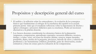 Propósitos y descripción general del curso
• El análisis y la reflexión sobre los antecedentes y la evolución de los conceptos
básicos que fundamentan el enfoque de la enseñanza del español en la escuela
primaria permi- tirán que el estudiante reflexione sobre la importancia de diseñar y
aplicar estrategias y proyectos didácticos para su enseñanza. Podrá así reconocer
alternativas a la práctica docente.
• Los futuros docentes considerarán los elementos básicos de la planeación
(asignatura, competencias, aprendizajes esperados, secuencia didáctica, recursos,
tiempo y evalua- ción), así como las técnicas (debate, ensayos, mapas mentales,
portafolio, diario, técnica de la pregunta, proyectos, método de casos y solución de
problemas) y las herramientas (rúbricas, portafolio, guías de observación, escalas
estimativas y listas de cotejo) para la evaluación de las competencias.
 