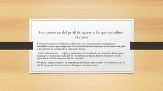 Competencias del perfil de egreso a las que contribuye
el curso
Diseño planeaciones didácticas, aplicando sus conocimientos pedagógicos y
disciplina- narres para responder a las necesidades del contexto en el marco del plan
y programas de estudio de la educación básica.
Aplica críticamente el plan y programas de estudio de la educación básica para
alcanzar los propósitos educativos y contribuir al pleno desenvolvimiento de las
capacidades de los alumnos del nivel escolar.
Propicia y regula espacios de aprendizajeincluyentes para todos los alumnos, con el
fin de promover la convivencia, el respeto y la aceptación.
 