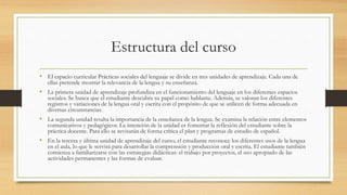 Estructura del curso
• El espacio curricular Prácticas sociales del lenguaje se divide en tres unidades de aprendizaje. Cada una de
ellas pretende mostrar la relevancia de la lengua y su enseñanza.
• La primera unidad de aprendizaje profundiza en el funcionamiento del lenguaje en los diferentes espacios
sociales. Se busca que el estudiante descubra su papel como hablante. Además, se valoran los diferentes
registros y variaciones de la lengua oral y escrita con el propósito de que se utilicen de forma adecuada en
diversas circunstancias.
• La segunda unidad resalta la importancia de la enseñanza de la lengua. Se examina la relación entre elementos
comunicativos y pedagógicos. La intención de la unidad es fomentar la reflexión del estudiante sobre la
práctica docente. Para ello se revisarán de forma crítica el plan y programas de estudio de español.
• En la tercera y última unidad de aprendizaje del curso, el estudiante reconoce los diferentes usos de la lengua
en el aula, lo que le servirá para desarrollar la comprensión y producción oral y escrita. El estudiante también
comienza a familiarizarse con las estrategias didácticas: el trabajo por proyectos, el uso apropiado de las
actividades permanentes y las formas de evaluar.
 