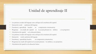 Unidad de aprendizaje II
• Las prácticas sociales del lenguaje como enfoque de la enseñanza del español
• Interacción social y prácticas del lenguaje.
• Enseñanza y aprendizaje basados en competencias comunicativas.
• Programas de estudio del español en la escuela primaria: los ámbitos y sus propósitos.
• Articulación del español en la educación básica.
• Las prácticas sociales del lenguaje como enfoque de la enseñanza del español
• Interacción social y prácticas del lenguaje.
• Enseñanza y aprendizaje basados en competencia comunicativas.
• Programas de estudio del español en la escuela primaria: los ámbitos y sus propósitos.
• Articulación del español en la educación básica.
 