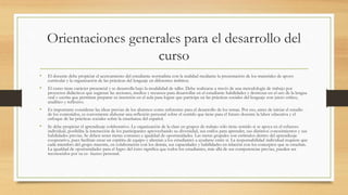 Orientaciones generales para el desarrollo del
curso
• El docente debe propiciar el acercamiento del estudiante normalista con la realidad mediante la presentación de los materiales de apoyo
curricular y la organización de las prácticas del lenguaje en diferentes ámbitos.
• El curso tiene carácter presencial y se desarrolla bajo la modalidad de taller. Debe realizarse a través de una metodología de trabajo por
proyectos didácticos que sugieran las acciones, medios y recursos para desarrollar en el estudiante habilidades y destrezas en el uso de la lengua
oral y escrita que permitan preparar su inserción en el aula para lograr que participe en las prácticas sociales del lenguaje con juicio crítico,
analítico y reflexivo.
• Es importante considerar las ideas previas de los alumnos como referentes para el desarrollo de los temas. Por eso, antes de iniciar el estudio
de los contenidos, es conveniente elaborar una reflexión personal sobre el sentido que tiene para el futuro docente la labor educativa y el
enfoque de las prácticas sociales sobre la enseñanza del español.
• Se debe propiciar el aprendizaje colaborativo. La organización de la clase en grupos de trabajo sólo tiene sentido si se apoya en el esfuerzo
individual, posibilita la interacción de los participantes aprovechando su diversidad, sus estilos para aprender, sus distintos conocimientos y sus
habilidades previas. Se deben tener metas comunes e igualdad de oportunidades. Las metas grupales son estímulos dentro del aprendizaje
cooperativo, pues facilitan crear un espíritu de equipo y alientan a los estudiantes a ayudarse entre sí. La responsabilidad individual requiere que
cada miembro del grupo muestre, en colaboración con los demás, sus capacidades y habilidades en relación con los conceptos que se enseñan.
La igualdad de oportunidades para el logro del éxito significa que todos los estudiantes, más allá de sus competencias previas, pueden ser
reconocidos por su es- fuerzo personal.
 