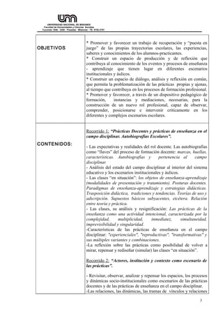 UNIVERSIDAD NACIONAL DE MISIONES 
Facultad de Humanidades y Ciencias Sociales 
Tucumán 1946 - 3300 - Posadas - Misiones - TE: 0752-2751 
OBJETIVOS 
* Promover y favorecer un trabajo de recuperación y “puesta en 
juego” de las propias trayectorias escolares, las experiencias, 
saberes y conocimientos de los alumnos-practicantes. 
* Construir un espacio de producción y de reflexión que 
contribuya al conocimiento de los eventos y procesos de enseñanza 
- aprendizaje que tienen lugar en diferentes escenarios 
institucionales y áulicos. 
* Construir un espacio de diálogo, análisis y reflexión en común, 
que permita la problematización de las prácticas propias y ajenas, 
al tiempo que contribuya en los procesos de formación profesional. 
* Promover y favorecer, a través de un dispositivo pedagógico de 
formación, instancias y mediaciones, necesarias, para la 
construcción de un nuevo rol profesional, capaz de observar, 
comprender, posicionarse e intervenir críticamente en los 
diferentes y complejos escenarios escolares. 
CONTENIDOS: 
Recorrido 1: “Prácticas Docentes y prácticas de enseñanza en el 
campo disciplinar. Autobiografías Escolares”. 
- Las expectativas y realidades del rol docente. Las autobiografías 
como “llaves” del proceso de formación docente: marcas, huellas, 
características. Autobiografías y pertenencia al campo 
disciplinar. 
- Análisis del estado del campo disciplinar al interior del sistema 
educativo y los escenarios institucionales y áulicos. 
- Las clases “en situación”: los objetos de enseñanza-aprendizaje 
(modalidades de presentación y tratamiento). Posturas docentes. 
Paradigmas de enseñanza-aprendizaje y estrategias didácticas. 
Trasposición didáctica, tradiciones y tendencias. Teorías de uso y 
adscripción. Supuestos básicos subyacentes, etcétera. Relación 
entre teoría y práctica. 
- Las clases, su análisis y resignificación: Las prácticas de la 
enseñanza como una actividad intencional, caracterizada por la 
complejidad, multiplicidad, inmediatez, simultaneidad, 
imprevisibilidad y singularidad. 
-Características de las prácticas de enseñanza en el campo 
disciplinar: "experienciales", "reproductivas", "transformativas" y 
sus múltiples variantes y combinaciones. 
-La reflexión sobre las prácticas como posibilidad de volver a 
mirar, repensar y rediseñar (simular) las clases “en situación”. 
Recorrido 2: “Actores, institución y contexto como escenario de 
las prácticas”. 
- Revisitar, observar, analizar y repensar los espacios, los procesos 
y dinámicas socio-institucionales como escenarios de las prácticas 
docentes y de las prácticas de enseñanza en el campo disciplinar. 
-Las relaciones, las dinámicas, las tramas de vínculos y relaciones 
3 
 
