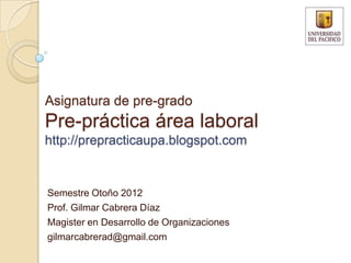 Asignatura de pre-grado
Pre-práctica área laboral
http://prepracticaupa.blogspot.com


Semestre Otoño 2012
Prof. Gilmar Cabrera Díaz
Magister en Desarrollo de Organizaciones
gilmarcabrerad@gmail.com
 