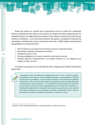 112
Programas de estudio 2011
Desde esta política se concibe que la articulación entre los niveles de la educación
básica es fundamental para ofrecer a los alumnos un trayecto formativo congruente que les
posibilite alcanzar los rasgos del perfil de egreso; lo que implica transitar de una práctica que
enfatiza la enseñanza, a una intervención docente que genera y acompaña los procesos de
aprendizaje, teniendo como centro a sus alumnos. Para ello, la RIEB establece los elementos
que posibilitan la articulación entre:
•	 Perfil de egreso que se espera de los alumnos al concluir la educación básica.
•	 Aprendizajes esperados y estándares curriculares.
•	 Competencias para la vida.
•	 Principios pedagógicos en los que se sustenta la intervención docente.
•	 Enfoques didácticos correspondientes a los campos formativos y a las asignaturas que
integran el mapa curricular.
Lo anterior se expresa en los contenidos del Plan y Programas de Estudio de Educación
Básica 2011:
2
“Capítulo II. Plan y Programas de Estudio 2011 de Educación Básica” en SEP (2011), Op.cit.
…documento rector que define las competencias para la vida, el perfil de egreso,
los Estándares Curriculares y los aprendizajes esperados, que constituyen el trayecto
formativo de los estudiantes, y que se propone contribuir a la formación del ciudadano
democrático, crítico y creativo que requiere la sociedad mexicana en el siglo XXI, desde
las dimensiones nacional y global (…). La dimensión nacional permite una formación
que favorece la construcción de la identidad personal y nacional de los alumnos (…).
La dimensión global refiere al desarrollo de competencias que forman al ser universal
para hacerlo competitivo como ciudadano del mundo, responsable y activo, capaz de
aprovechar los avances tecnológicos y aprender a lo largo de su vida.2
 