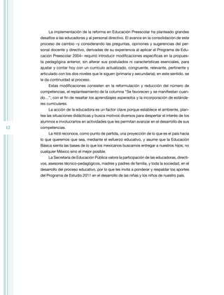 12
La implementación de la reforma en Educación Preescolar ha planteado grandes
desafíos a las educadoras y al personal directivo. El avance en la consolidación de este
proceso de cambio –y considerando las preguntas, opiniones y sugerencias del per-
sonal docente y directivo, derivadas de su experiencia al aplicar el Programa de Edu-
cación Preescolar 2004– requirió introducir modificaciones específicas en la propues-
ta pedagógica anterior, sin alterar sus postulados ni características esenciales, para
ajustar y contar hoy con un currículo actualizado, congruente, relevante, pertinente y
articulado con los dos niveles que le siguen (primaria y secundaria); en este sentido, se
le da continuidad al proceso.
Estas modificaciones consisten en la reformulación y reducción del número de
competencias, el replanteamiento de la columna “Se favorecen y se manifiestan cuan-
do…”, con el fin de resaltar los aprendizajes esperados y la incorporación de estánda-
res curriculares.
La acción de la educadora es un factor clave porque establece el ambiente, plan-
tea las situaciones didácticas y busca motivos diversos para despertar el interés de los
alumnos e involucrarlos en actividades que les permitan avanzar en el desarrollo de sus
competencias.
La rIEB reconoce, como punto de partida, una proyección de lo que es el país hacia
lo que queremos que sea, mediante el esfuerzo educativo, y asume que la Educación
Básica sienta las bases de lo que los mexicanos buscamos entregar a nuestros hijos; no
cualquier México sino el mejor posible.
La Secretaría de Educación Pública valora la participación de las educadoras, directi-
vos, asesores técnico-pedagógicos, madres y padres de familia, y toda la sociedad, en el
desarrollo del proceso educativo, por lo que les invita a ponderar y respaldar los aportes
del Programa de Estudio 2011 en el desarrollo de las niñas y los niños de nuestro país.
 