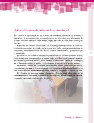 177
Guías para la educadora
¿Quiénes participan en la evaluación de los aprendizajes?
Para evaluar el aprendizaje de los alumnos, es importante considerar las opiniones y
aportaciones de los actores involucrados en el proceso: los niños, el docente, el colegiado de
docentes (incluidos educación física, música, inglés, educación especial, entre otros) y las
familias.
El docente, por ser quien tiene cercanía con el alumno y mayor oportunidad de observarlo
en distintos momentos y actividades de la jornada de trabajo, tiene la responsabilidad de
valorar cómo inicia cada alumno el ciclo escolar, cómo va desarrollándose y qué aprendizajes
va obteniendo.
Los niños son una fuente de información pues manifiestan qué han aprendido, qué les
cuesta trabajo o no entienden, cómo se sienten en las actividades, qué les gusta o disgusta,
qué les es fácil y qué se les dificulta, entre otro tipo de información. Ésta resulta valiosa para
que el docente enriquezca el análisis y reflexión sobre la pertinencia de su intervención.
Las familias también son una fuente de información valiosa sobre cómo perciben los
cambios en sus hijos a partir de su permanencia en la escuela; qué aprendizajes identifican en
ellos, qué información les reportan sobre lo que hacen en el aula y cómo se sienten tratados.
El colegiado de docentes aporta información relevante sobre cómo observan el
comportamiento de los alumnos, sus formas de comunicación y de relacionarse con los otros,
en espacios y actividades distintas a las del aula.
 