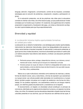 22
lenguaje, atención, imaginación, concentración, control de los impulsos, curiosidad,
estrategias para la solución de problemas, cooperación, empatía y participación en
grupo.
En la educación preescolar, una de las prácticas más útiles para la educadora
consiste en orientar a las niñas y los niños hacia el juego, ya que puede alcanzar niveles
complejos por la iniciativa que muestran. En ocasiones, las sugerencias de la maestra
propiciarán la organización y focalización del juego, y en otras su intervención se dirigi-
rá a abrir oportunidades para que fluya espontáneamente.
diversidad y equidad
4. la educación inclusiva implica oportunidades formativas
de calidad para todos
La educación es un derecho fundamental y una estrategia para ampliar oportunidades,
instrumentar las relaciones interculturales, reducir las desigualdades entre grupos so-
ciales, cerrar brechas e impulsar la equidad. En este sentido, la educación preescolar, al
igual que los otros niveles educativos, reconoce la diversidad que existe en nuestro país
y el sistema educativo hace efectivo este derecho, al ofrecer una educación pertinente
e inclusiva.
• Pertinente porque valora, protege y desarrolla las culturas y sus visiones y conoci-
mientos del mundo, mismos que se incluyen en el desarrollo curricular.
• Inclusiva porque se ocupa de reducir al máximo la desigualdad del acceso a las
oportunidades y evita los distintos tipos de discriminación a los que están expues-
tos niñas, niños y adolescentes.
México es un país multicultural, entendido como sistemas de creencias y valores,
formas de relación social, usos y costumbres, y formas de expresión que caracterizan
a un grupo social. Las culturas pueden estar asociadas con la pertenencia a un grupo
étnico; también pueden vincularse con la región de residencia o las formas de vida y
trabajo. En los pueblos originarios, una característica central es una lengua materna
propia, con distintos grados de preservación y coexistencia con el español.
El reconocimiento y el respeto a la diversidad cultural constituyen un principio de
convivencia, delimitado por la vigencia de los derechos humanos y, en especial, los de las
niñas y los niños. Es necesario que las educadoras desarrollen empatía hacia las formas
culturales presentes en sus alumnos, que con frecuencia son distintas de las suyas. A
 