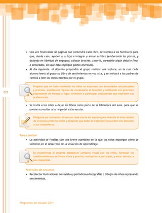 222
Programas de estudio 2011
•	 Una vez finalizadas las páginas que contendrá cada libro, se invitará a los familiares para
que, desde casa, ayuden a su hijo a integrar y armar su libro (elaborando las pastas, y
dejando en libertad de engrapar, colocar broches, coserlo, agregarle algún detalle final
o decorados, sin que esto implique gastos onerosos).
•	 Al día siguiente, el docente propondrá al grupo realizar una lectura, en la cual cada
alumno leerá al grupo su Libro de sentimientos en voz alta, y se invitará a los padres de
familia a leer los libros escritos por el grupo.
•	 Se invita a los niños a dejar los libros como parte de la biblioteca del aula, para que se
puedan consultar a lo largo del ciclo escolar.
Para concluir
•	 La actividad se finaliza con una breve asamblea en la que los niños expongan cómo se
sintieron en el desarrollo de la situación de aprendizaje.
Previsión de recursos
•	 Recolectar ilustraciones de revistas y periódicos o fotografías o dibujos de niños expresando
sentimientos.
Se recomienda al docente establecer contacto visual con los niños, formular los
cuestionamientos en forma clara y precisa, motivarlos a participar, y estar atentos a
sus respuestas.
Propicie que en todo momento los niños se expresen con enunciados secuenciados
y precisos, empleando riqueza de vocabulario al describir y utilizando con precisión
expresiones de tiempo y lugar. Anímelos a participar, procurando que expresen sus
preferencias.
Intégrese por momentos breves en cada uno de los equipos para orientar el intercambio
de vivencias entre los niños y propiciar que todos se expresen y escuchen con atención
a sus compañeros.
 