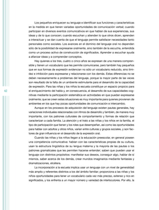 42
Los pequeños enriquecen su lenguaje e identifican sus funciones y características
en la medida en que tienen variadas oportunidades de comunicación verbal; cuando
participan en diversos eventos comunicativos en que hablan de sus experiencias, sus
ideas y de lo que conocen; cuando escuchan y atienden lo que otros dicen, aprenden
a interactuar y se dan cuenta de que el lenguaje permite satisfacer necesidades tanto
personales como sociales. Los avances en el dominio del lenguaje oral no dependen
sólo de la posibilidad de expresarse oralmente, sino también de la escucha, entendida
como un proceso activo de construcción de significados. Aprender a escuchar ayuda
a afianzar ideas y a comprender conceptos.
Hay quienes a los tres, cuatro o cinco años se expresan de una manera compren-
sible y tienen un vocabulario que les permite comunicarse, pero también hay pequeños
que en sus formas de expresión evidencian no sólo un vocabulario reducido, sino timi-
dez e inhibición para expresarse y relacionarse con los demás. Estas diferencias no se
deben necesariamente a problemas del lenguaje, porque la mayor parte de las veces
son resultado de la falta de un ambiente estimulante para el desarrollo de la capacidad
de expresión. Para las niñas y los niños la escuela constituye un espacio propicio para
el enriquecimiento del habla y, en consecuencia, el desarrollo de sus capacidades cog-
nitivas mediante la participación sistemática en actividades en que puedan expresarse
oralmente; que se creen estas situaciones es muy importante para quienes provienen de
ambientes en los que hay pocas oportunidades de comunicación e intercambio.
Aunque en los procesos de adquisición del lenguaje existen pautas generales, hay
variaciones individuales relacionadas con ritmos de desarrollo y también, de manera muy
importante, con los patrones culturales de comportamiento y formas de relación que
caracterizan a cada familia. La atención y el trato a las niñas y los niños en la familia, el
tipo de participación que tienen y los roles que desempeñan, así como las oportunidades
para hablar con adultos y otros niños, varían entre culturas y grupos sociales, y son fac-
tores de gran influencia en el desarrollo de la expresión oral.
Cuando las niñas y los niños llegan a la educación preescolar, en general poseen
una competencia comunicativa: hablan con las características propias de su cultura,
usan la estructura lingüística de su lengua materna y la mayoría de las pautas o los
patrones gramaticales que les permiten hacerse entender; saben que pueden usar el
lenguaje con distintos propósitos: manifestar sus deseos, conseguir algo, hablar de sí
mismos, saber acerca de los demás, crear mundos imaginarios mediante fantasías y
dramatizaciones, etcétera.
La incorporación a la escuela implica usar un lenguaje con un nivel de generalidad
más amplio y referentes distintos a los del ámbito familiar; proporciona a las niñas y los
niños oportunidades para tener un vocabulario cada vez más preciso, extenso y rico en
significados, y los enfrenta a un mayor número y variedad de interlocutores. Por ello, la
 