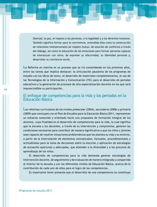 94
Programas de estudio 2011
libertad, la paz, el respeto a las personas, a la legalidad y a los derechos humanos.
También significa formar para la convivencia, entendida ésta como la construcción
de relaciones interpersonales de respeto mutuo, de solución de conflictos a través
del diálogo, así como la educación de las emociones para formar personas capaces
de interactuar con otros, de expresar su afectividad, su identidad personal y,
desarrollar su conciencia social.
La Reforma en marcha es un proceso que se irá consolidando en los próximos años,
entre las tareas que implica destacan: la articulación paulatina de los programas de
estudio con los libros de texto, el desarrollo de materiales complementarios, el uso de
las Tecnologías de la Información y Comunicación (TIC) para el desarrollo de portales
educativos y la generación de procesos de alta especialización docente en los que será
imprescindible su participación.
El enfoque de competencias para la vida y los periodos en la
Educación Básica
Las reformas curriculares de los niveles preescolar (2004), secundaria (2006) y primaria
(2009) que concluyen con el Plan de Estudios para la Educación Básica 2011, representan
un esfuerzo sostenido y orientado hacia una propuesta de formación integral de los
alumnos, cuya finalidad es el desarrollo de competencias para la vida, lo cual significa
que la escuela y los docentes, a través de su intervención y compromiso, generen las
condiciones necesarias para contribuir de manera significativa a que los niños y jóvenes
sean capaces de resolver situaciones problemáticas que les plantea su vida y su entorno,
a partir de la interrelación de elementos conceptuales, factuales, procedimentales y
actitudinales para la toma de decisiones sobre la elección y aplicación de estrategias
de actuación oportunas y adecuadas, que atiendan a la diversidad y a los procesos de
aprendizaje de los niños.
El desarrollo de competencias para la vida demanda generar estrategias de
intervención docente, de seguimiento y de evaluación de manera integrada y compartida
al interior de la escuela y con los diferentes niveles de Educación Básica, acerca de la
contribución de cada uno de ellos para el logro de las competencias.
Es importante tener presente que el desarrollo de una competencia no constituye
 