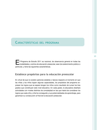 13
cARAcTeRÍSTicAS deL PROGRAMA
El Programa de Estudio 2011 es nacional, de observancia general en todas las
modalidades y centros de educación preescolar, sean de sostenimiento público o
particular, y tiene las siguientes características.
establece propósitos para la educación preescolar
En virtud de que no existen patrones estables o típicos respecto al momento en que
las niñas y los niños logran algunas capacidades, los propósitos del programa ex-
presan los logros que se espera tengan los niños como resultado de cursar los tres
grados que constituyen este nivel educativo. En cada grado, la educadora diseñará
actividades con niveles distintos de complejidad en las que habrá de considerar los
logros que cada niño y niña ha conseguido y sus potencialidades de aprendizaje, para
garantizar su consecución al final de la educación preescolar.
 