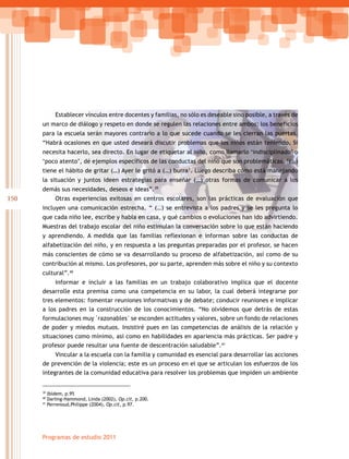 150
Programas de estudio 2011
Establecer vínculos entre docentes y familias, no sólo es deseable sino posible, a través de
un marco de diálogo y respeto en donde se regulen las relaciones entre ambos; los beneficios
para la escuela serán mayores contrario a lo que sucede cuando se les cierran las puertas.
“Habrá ocasiones en que usted deseará discutir problemas que los niños están teniendo. Si
necesita hacerlo, sea directo. En lugar de etiquetar al niño, como llamarlo ‘indisciplinado’ o
‘poco atento’, dé ejemplos específicos de las conductas del niño que son problemáticas. ‘(…)
tiene el hábito de gritar (…) Ayer le gritó a (…) burra’. Luego describa cómo está manejando
la situación y juntos ideen estrategias para enseñar (…) otras formas de comunicar a los
demás sus necesidades, deseos e ideas”.39
Otras experiencias exitosas en centros escolares, son las prácticas de evaluación que
incluyen una comunicación estrecha. “ (…) se entrevista a los padres y se les pregunta lo
que cada niño lee, escribe y habla en casa, y qué cambios o evoluciones han ido advirtiendo.
Muestras del trabajo escolar del niño estimulan la conversación sobre lo que están haciendo
y aprendiendo. A medida que las familias reflexionan e informan sobre las conductas de
alfabetización del niño, y en respuesta a las preguntas preparadas por el profesor, se hacen
más conscientes de cómo se va desarrollando su proceso de alfabetización, así como de su
contribución al mismo. Los profesores, por su parte, aprenden más sobre el niño y su contexto
cultural”.40
Informar e incluir a las familias en un trabajo colaborativo implica que el docente
desarrolle esta premisa como una competencia en su labor, la cual deberá integrarse por
tres elementos: fomentar reuniones informativas y de debate; conducir reuniones e implicar
a los padres en la construcción de los conocimientos. “No olvidemos que detrás de estas
formulaciones	muy	razonables	se	esconden	actitudes	y	valores,	sobre	un	fondo	de	relaciones	
de poder y miedos mutuos. Insistiré pues en las competencias de análisis de la relación y
situaciones como mínimo, así como en habilidades en apariencia más prácticas. Ser padre y
profesor puede resultar una fuente de descentración saludable”.41
Vincular a la escuela con la familia y comunidad es esencial para desarrollar las acciones
de prevención de la violencia; este es un proceso en el que se articulan los esfuerzos de los
integrantes de la comunidad educativa para resolver los problemas que impiden un ambiente
39
Ibídem, p.95
40
Darling-Hammond, Linda (2002), Op.cit, p.200.
41
Perrenoud,Philippe (2004), Op.cit, p.97.
 