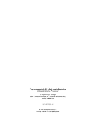 Programa de estudio 2011. Guía para la Educadora.
Educación Básica. Preescolar
se imprimió por encargo
de la Comisión Nacional de Libros de Texto Gratuitos,
en los talleres de
con domicilio en
el mes de agosto de 2011.
El tiraje fue de 300 000 ejemplares.
 