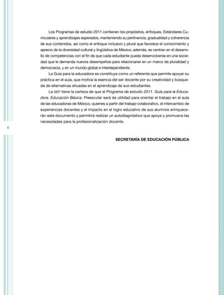 8
Los Programas de estudio 2011 contienen los propósitos, enfoques, Estándares Cu-
rriculares y aprendizajes esperados, manteniendo su pertinencia, gradualidad y coherencia
de sus contenidos, así como el enfoque inclusivo y plural que favorece el conocimiento y
aprecio de la diversidad cultural y lingüística de México; además, se centran en el desarro-
llo de competencias con el fin de que cada estudiante pueda desenvolverse en una socie-
dad que le demanda nuevos desempeños para relacionarse en un marco de pluralidad y
democracia, y en un mundo global e interdependiente.
La Guía para la educadora se constituye como un referente que permite apoyar su
práctica en el aula, que motiva la esencia del ser docente por su creatividad y búsque-
da de alternativas situadas en el aprendizaje de sus estudiantes.
La SEP tiene la certeza de que el Programa de estudio 2011. Guía para la Educa-
dora. Educación Básica. Preescolar será de utilidad para orientar el trabajo en el aula
de las educadoras de México, quienes a partir del trabajo colaborativo, el intercambio de
experiencias docentes y el impacto en el logro educativo de sus alumnos enriquece-
rán este documento y permitirá realizar un autodiagnóstico que apoye y promueva las
necesidades para la profesionalización docente.
SECRETARÍA DE EDUCACIÓN PÚBLICA
 
