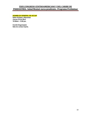 XXIX CONGRESO CENTROAMERICANO Y DEL CARIBE DE
PSIQUIATRÍA. Salud Mental, tarea pendiente. Programa Preliminar
10
ASAMBLEA GENERAL DE ACCAP
Salón Sutiaba y Monimbó
Jueves 30 de Abril
10:00am – 5:00 pm.
Comité Organizador
Sala de Juntas Ciprés.
 