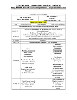 XXIX CONGRESO CENTROAMERICANO Y DEL CARIBE DE
PSIQUIATRÍA. Salud Mental, tarea pendiente. Programa Preliminar
2
Centro de Convenciones HEX
INSCRIPCIONES
Martes 28 de ABRIL 1-5pm
INSCRIPCIONES
29 de Abril
Salón Madroño 7:am – 9:am
Miércoles 29 de Abril.
Hora Salón Guanacaste Salón Almendro Salón Acacia y Genízaro
Programa Educacional de la World Psychiatric Association (WPA)
8:00-8:45
Conferencia: Social Justice for the mentally ill? ¿Justicia Social en
Enfermedad Mental?
Dr. Dinesh Bhugra, Presidente de WPA (UK)
8:45-9:30
Conferencia: Addressing the Mental Health Needs of Latin America.
Atención de las necesidades de salud mental en Latinoamérica.
Dr. Pedro Ruiz (USA) Ex Presidente de la WPA.
9:30-9:45 Preguntas
9:45-10:00 Coffee Break Salón Madroño y área de Piscina
10:00-10:45
Foro:
Atención Primaria en
Salud Mental:
Necesidades y
Oportunidades.
Presidentes: Dres. Pedro
Ruiz (USA) y Mauricio
Sánchez (Nicaragua).
“Papel de La
Psiquiatría en Atención
Primaria”.
Dr. Pedro Ruiz (USA).
Simposios:
Experiencias en
Psiquiatría
Comunitaria y
Rehabilitación
Psicosocial.
Coordinador:
Dr. Luis Alemán Neyra
(Nicaragua).
“Promoción de la
Salud Mental y
prevención de los
trastornos mentales:
¿una utopía en países
en desarrollo?”
Dr. Guillem Homet
(España)
10:45-11:30
“Salud Mental infantil
en Atención Primaria”.
Dra. Virginia Rosabal
(CostaRica)
“Reorientación de la
Psiquiatría hacia el
nivel primario de
atención”
Dra. Marcia Basaco
(Cuba)
 