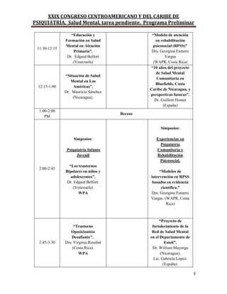 XXIX CONGRESO CENTROAMERICANO Y DEL CARIBE DE
PSIQUIATRÍA. Salud Mental, tarea pendiente. Programa Preliminar
3
11:30-12:15
“Educación y
Formación en Salud
Mental en Atención
Primaria”.
Dr. Edgard Belfort
(Venezuela)
“Modelo de atención
en rehabilitación
psicosocial (RPSS)”
Dra. Georgina Fumero
Vargas
(WAPR, Costa Rica)
12:15-1:00
“Situación de Salud
Mental en Las
Américas”.
Dr. Mauricio Sánchez
(Nicaragua).
“10 años del proyecto
de Salud Mental
Comunitaria en
Bluefields, Costa
Caribe de Nicaragua, y
perspectivas futuras”.
Dr. Guillem Homet
(España)
1:00-2:00
PM
Receso
2:00-2:45
Simposios:
Psiquiatría Infanto
Juvenil
“Los trastornos
Bipolares en niños y
adolescentes”.
Dr. Edgard Belfort.
(Venezuela)
WPA
Simposios:
Experiencias en
Psiquiatría
Comunitaria y
Rehabilitación
Psicosocial.
“Modelos de
intervención en RPSS
basados en evidencia
científica.”
Dra. Georgina Fumero
Vargas. (WAPR, Costa
Rica)
2:45-3:30
“Trastorno
Oposicionista
Desafiante”.
Dra. Virginia Rosabal
(Costa Rica).
WPA
“Proyecto de
fortalecimiento de la
Red de Salud Mental
en el Departamento de
Estelí”.
Dr. William Mayorga
(Nicaragua),
Lic. Gabriela López.
(España).
 