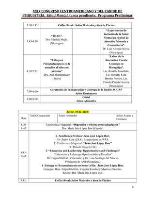 XXIX CONGRESO CENTROAMERICANO Y DEL CARIBE DE
PSIQUIATRÍA. Salud Mental, tarea pendiente. Programa Preliminar
4
3:30-3:45 Coffee Break: Salón Madroño y área de Piscina
3:45-4:30
“TDAH”.
Dra. Mariela Mejía.
(Nicaragua)
“Experiencias de
inclusión de la Salud
Mental en el nivel de
Atención Primaria y
Comunitaria”.
Dr. Luis Alemán Neyra.
(Nicaragua)
4:30-5:15
“Enfoques
Psicopedagógicos en la
atención al niño con
Autismo”
Dra. Ana Mumenthaler
(Suiza)
“Labor de la
Asociación Cuenta
Conmigo en
Matagalpa”.
Lic. Rosalba Guardián,
Lic. Roberto Soza
Berrios Berrios, Lic.
Claudia Pineda Herrera.
(Nicaragua).
7:00-8:00
Ceremonia de Inauguración y Entrega de la Orden ACCAP
Salón Guanacaste
8:00-9:00
Cóctel
Salón Almendro
Jueves 30 de Abril
Hora
Salón Guanacaste Salón Almendro Salón Acacia y
Genízaro
8:00-
8:45
Conferencia Magistral: “Depresión y tristeza como adaptación”
Dra. María Inés López Ibor (España).
8:45-
9:45
1. Semblanza Profesor Juan José López Ibor.
Dr. Pedro Ruiz (USA). Expresidente de WPA
2. Conferencia Magistral: “Juan José López Ibor”
Dr. Dinesh Bhugra (UK).
3. “Education and Leadership: Opportunities and Challenges”
“Educación y Liderazgo:Oportunidades y Desafíos”
Dr. Edgard Belfort (Venezuela) y Dr. Luis Santiago del Palacio,
Presidente de ANP (Nicaragua)
4. Entrega de Reconocimiento en honor al Dr. Juan José López Ibor.
Entregan: Dres. Edgard Belfort, Virginia Rosabal y Mauricio Sánchez.
Recibe: Dra. María Inés López Ibor.
9:45- Coffee Break Salón Madroño y área de Piscina
 
