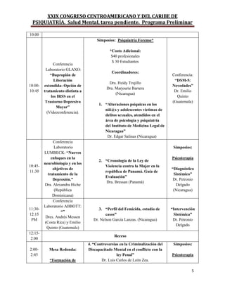 XXIX CONGRESO CENTROAMERICANO Y DEL CARIBE DE
PSIQUIATRÍA. Salud Mental, tarea pendiente. Programa Preliminar
5
10:00
10:00-
10:45
Conferencia
Laboratorio GLAXO:
“Bupropión de
Liberación
extendida- Opción de
tratamiento distinta a
los IRSS en el
Trastorno Depresivo
Mayor”
(Videoconferencia).
Simposios: Psiquiatría Forense*
*Costo Adicional:
$40 profesionales
$ 30 Estudiantes
Coordinadores:
Dra. Heidy Trujillo
Dra. Marjourie Barrera
(Nicaragua)
1. “Alteraciones psíquicas en los
niñ@s y adolescentes víctimas de
delitos sexuales, atendidos en el
área de psicología y psiquiatría
del Instituto de Medicina Legal de
Nicaragua”
Dr. Edgar Salinas (Nicaragua)
Conferencia:
“DSM-5:
Novedades”
Dr. Emilio
Quinto
(Guatemala)
10:45-
11:30
Conferencia
Laboratorio
LUMBECK: “Nuevos
enfoques en la
neurobiología y en los
objetivos de
tratamiento de la
Depresión.”
Dra. Alexandra Hiche
(República
Dominicana)
2. “Cronología de la Ley de
Violencia contra la Mujer en la
república de Panamá. Guía de
Evaluación”
Dra. Bressan (Panamá)
Simposios:
Psicoterapia
“Diagnóstico
Sistémico”
Dr. Petronio
Delgado
(Nicaragua)
11:30-
12:15
PM
Conferencia
Laboratorio ABBOTT:
“”
Dres. Andrés Messen
(Costa Rica) y Emilio
Quinto (Guatemala)
3. “Perfil del Femicida, estudio de
casos”
Dr. Nelson García Lanzas. (Nicaragua)
“Intervención
Sistémica”
Dr. Petronio
Delgado
12:15-
2:00
Receso
2:00-
2:45
Mesa Redonda:
“Formación de
4. “Controversias en la Criminalización del
Discapacitado Mental en el conflicto con la
ley Penal”
Dr. Luis Carlos de León Zea.
Simposios:
Psicoterapia
 