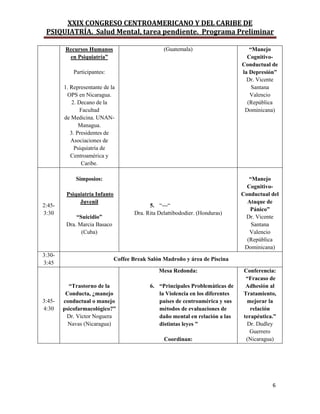 XXIX CONGRESO CENTROAMERICANO Y DEL CARIBE DE
PSIQUIATRÍA. Salud Mental, tarea pendiente. Programa Preliminar
6
Recursos Humanos
en Psiquiatría”
Participantes:
1. Representante de la
OPS en Nicaragua.
2. Decano de la
Facultad
de Medicina. UNAN-
Managua.
3. Presidentes de
Asociaciones de
Psiquiatría de
Centroamérica y
Caribe.
(Guatemala) “Manejo
Cognitivo-
Conductual de
la Depresión”
Dr. Vicente
Santana
Valencio
(República
Dominicana)
2:45-
3:30
Simposios:
Psiquiatría Infanto
Juvenil
“Suicidio”
Dra. Marcia Basaco
(Cuba)
5. “---“
Dra. Rita Delattibododier. (Honduras)
“Manejo
Cognitivo-
Conductual del
Ataque de
Pánico”
Dr. Vicente
Santana
Valencio
(República
Dominicana)
3:30-
3:45
Coffee Break Salón Madroño y área de Piscina
3:45-
4:30
“Trastorno de la
Conducta, ¿manejo
conductual o manejo
psicofarmacológico?”
Dr. Víctor Noguera
Navas (Nicaragua)
Mesa Redonda:
6. “Principales Problemàticas de
la Violencia en los diferentes
países de centroamèrica y sus
métodos de evaluaciones de
daño mental en relación a las
distintas leyes ”
Coordinan:
Conferencia:
“Fracaso de
Adhesión al
Tratamiento,
mejorar la
relación
terapéutica.”
Dr. Dudley
Guerrero
(Nicaragua)
 
