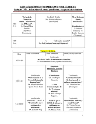 XXIX CONGRESO CENTROAMERICANO Y DEL CARIBE DE
PSIQUIATRÍA. Salud Mental, tarea pendiente. Programa Preliminar
7
4:30-
5:15
“Perlas de la
Psiquiatría
Infantil...No incluidas
en el Manual”.
Dr. Manuel Mota
Castillo
(República
Dominicana)
Dra. Heidy Trujillo
Dra. Marjourie Barrera
(Nicaragua)
Mesa Redonda:
“Duelo.
Tratamiento”
Coordinadores:
Dr. Petronio
Delgado y Dr.
Dudley Guerrero
(Nicaragua).
5:15-
6pm
7. “Alienación parental”
Dr. José Santiago Sequeira (Nicaragua)
Viernes 01 de Mayo.
Hora Salón Guanacaste Salón Almendro Salón Acacia y Genízaro
8:00-9:00
Conferencia:
“DSM-5: Crónica de un Desastre Anunciado.”
Dr. Manuel Mota Castillo (República Dominicana)
9:00-9:45
Conferencia:
“Actualización en la
Neurobiología de la
Esquizofrenia”
Dr. Antonio Sanabria
Quirós (Costa Rica)
Simposios:
Trastornos Afectivos
Bipolares
Coordinador:
Dr. José Miguel
Salmerón.
“Visión
Fenomenológica de
los Trastornos
Afectivos”
Dr. José Santiago
Sequeira.
Conferencia:
“Construcción de la
Resilencia desde el
enfoque constructivista”
Dra. Clara Sánchez
(Nicaragua)
9:45-10:30
Conferencia:
Laboratorio LUMBECK.
“Brintelix: Un nuevo
antidepresivo
multimodal”
Dr. Bernardo Nag
“Todo lo que el
DSM-5 olvidó acerca
del Trastorno
Bipolar Infantil.”
Dr. Manuel Mota
Conferencia:
“Crecimiento Humano y
Salud Mental.”
Dr. Vicente Vargas
Lemonier (República
Dominicana)
 