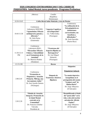 XXIX CONGRESO CENTROAMERICANO Y DEL CARIBE DE
PSIQUIATRÍA. Salud Mental, tarea pendiente. Programa Preliminar
8
(México) Castillo
(República
Dominicana)
10:30-10:45 Coffee Break Salón Madroño y área de Piscina
10:45-11:30
Conferencia
Laboratorio SERVIER.
“Agomelatina: Eficacia
antidepresiva potente y
diferente.”
Dr. Julio Porras
(Guatemala)
“Aspectos Cognitivos
de la Depresión”
Lic. Yelba Godoy.
(Nicaragua)
Conferencia:
“La utilización de la
Tele-psiquiatría en
instituciones
correccionales, sus
beneficios y
dificultades.”
Dr. Jesús Saavedra
(Puerto Rico)
11:30-12:15
PM
Conferencia
Laboratorio BIAL:
“Mexazolan: Eficacia
Clínica y Tolerabilidad
en el Tratamiento de la
Ansiedad”
Dr. Mauricio Robelo
(Honduras)
“Trastornos del
Espectro Bipolar en
Retrospectiva”
Dr. José Miguel
Salmerón.
(Nicaragua)
----
12:15-2:00 Receso
2:00-2:45
Conferencia:
“Formación en
Psiquiatría y Atención
Primaria. MhGap, una
herramienta viable.”
Dr. José Ayerdis Zamora
(Nicaragua)
Simposio de
Trastornos Afectivos
Bipolares
Simposios:
Psiquiatría Cultural:
”La manía depresiva
kraepeliana en el
protagonista del cuento
"el pàjaro azul" de
Ruben Darío”.
Dr. Jorge Albayeros
(El Salvador)
2:45-3:30
“Modelo de Atención
Integral y Promoción de
la Salud Mental
centrado en la
Comunidad”
Dr. Francisco Gólcher
Valverde.
Presidente de
------
“Desmitificando el título
del "poeta niño" en la
vida y obra del escritor
salvadoreño Alfredo
Espino”.
Dr. Jorge Albayeros
(El Salvador)
 