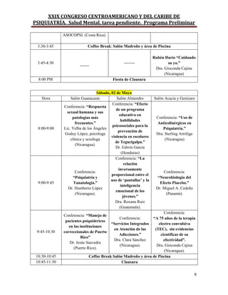 XXIX CONGRESO CENTROAMERICANO Y DEL CARIBE DE
PSIQUIATRÍA. Salud Mental, tarea pendiente. Programa Preliminar
9
ASOCOPSI. (Costa Rica).
3:30-3:45 Coffee Break: Salón Madroño y área de Piscina
3:45-4:30
-------
--------
Rubén Darío “Cuidando
su yo.”
Dra. Gioconda Cajina
(Nicaragua)
8:00 PM Fiesta de Clausura
Sábado, 02 de Mayo
Hora Salón Guanacaste Salón Almendro Salón Acacia y Genízaro
8:00-9:00
Conferencia: “Respuesta
sexual humana y sus
patologías más
frecuentes.”
Lic. Yelba de los Ángeles
Godoy López, psicóloga
clínica y sexóloga
(Nicaragua).
Conferencia: “Efecto
de un programa
educativo en
habilidades
psicosociales para la
prevención de
violencia en escolares
de Tegucigalpa.”
Dr. Edwin García
(Honduras)
Conferencia: “Uso de
Anticolinérgicos en
Psiquiatría.”
Dra. Sterling Arróliga
(Nicaragua)
9:00-9:45
Conferencia:
“Psiquiatría y
Tanatología.”
Dr. Humberto López
(Nicaragua).
Conferencia: “La
relación
inversamente
proporcional entre el
uso de „pantallas‟ y la
inteligencia
emocional de los
jóvenes.”
Dra. Roxana Ruiz
(Guatemala).
Conferencia:
“Neurobiología del
Efecto Placebo.”
Dr. Miguel A. Cedeño
(Panamá).
9:45-10:30
Conferencia: “Manejo de
pacientes psiquiátricos
en las instituciones
correccionales de Puerto
Rico”
Dr. Jesús Saavedra
(Puerto Rico).
Conferencia:
“Servicios Integrados
en Atención de las
Adicciones.”
Dra. Clara Sánchez
(Nicaragua).
Conferencia:
“A 75 años de la terapia
electro convulsiva
(TEC), sin evidencias
científicas de su
efectividad”.
Dra. Gioconda Cajina
(Nicaragua).
10:30-10:45 Coffee Break Salón Madroño y área de Piscina
10:45-11:30 Clausura
 